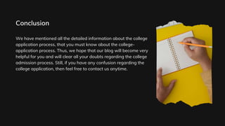 We have mentioned all the detailed information about the college
application process, that you must know about the college-
application process. Thus, we hope that our blog will become very
helpful for you and will clear all your doubts regarding the college
admission process. Still, if you have any confusion regarding the
college application, then feel free to contact us anytime.
Conclusion
 