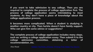 If you want to take admission to any college. Then you are
required to complete the process of college application first. The
process of college application seems intimidating to most
students. As they don’t have a piece of knowledge about the
college application process.
It becomes more complicated. When a student is studying in
another country or city. Then he/she doesn’t have family support.
Who can give him some advice or suggestions?
The complete process of college application includes many steps.
such as: writing a college application essay. Then submit it to the
college admission committee. obtaining a letter of
recommendation, etc.
Also Read Master The Rules of Essay Writing That Helps You Get A+
 