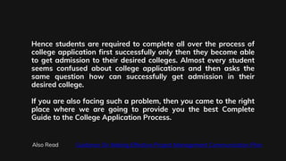 Hence students are required to complete all over the process of
college application first successfully only then they become able
to get admission to their desired colleges. Almost every student
seems confused about college applications and then asks the
same question how can successfully get admission in their
desired college.
If you are also facing such a problem, then you came to the right
place where we are going to provide you the best Complete
Guide to the College Application Process.
Also Read Guidance On Making Effective Project Management Communication Plan
 
