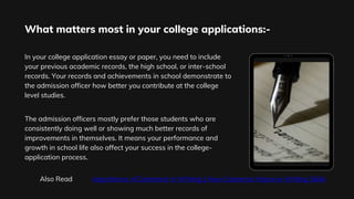 In your college application essay or paper, you need to include
your previous academic records, the high school, or inter-school
records. Your records and achievements in school demonstrate to
the admission officer how better you contribute at the college
level studies.
The admission officers mostly prefer those students who are
consistently doing well or showing much better records of
improvements in themselves. It means your performance and
growth in school life also affect your success in the college-
application process.
What matters most in your college applications:-
Also Read Importance of Grammar In Writing | How Grammar Improve Writing Skills
 