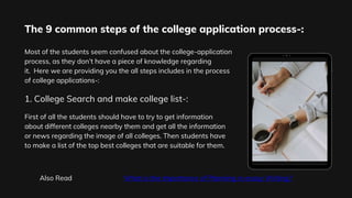 The 9 common steps of the college application process-:
Most of the students seem confused about the college-application
process, as they don’t have a piece of knowledge regarding
it. Here we are providing you the all steps includes in the process
of college applications-:
First of all the students should have to try to get information
about different colleges nearby them and get all the information
or news regarding the image of all colleges. Then students have
to make a list of the top best colleges that are suitable for them.
1. College Search and make college list-:
Also Read What is the Importance of Planning in essay Writing?
 