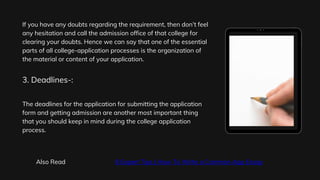 If you have any doubts regarding the requirement, then don’t feel
any hesitation and call the admission office of that college for
clearing your doubts. Hence we can say that one of the essential
parts of all college-application processes is the organization of
the material or content of your application.
The deadlines for the application for submitting the application
form and getting admission are another most important thing
that you should keep in mind during the college application
process.
3. Deadlines-:
Also Read 8 Expert Tips | How To Write a Common App Essay
 
