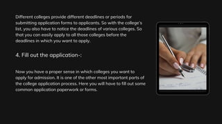 Different colleges provide different deadlines or periods for
submitting application forms to applicants. So with the college’s
list, you also have to notice the deadlines of various colleges. So
that you can easily apply to all those colleges before the
deadlines in which you want to apply.
Now you have a proper sense in which colleges you want to
apply for admission. It is one of the other most important parts of
the college application process. Here you will have to fill out some
common application paperwork or forms.
4. Fill out the application-:
 