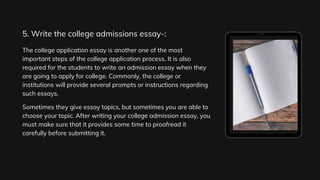 The college application essay is another one of the most
important steps of the college application process. It is also
required for the students to write an admission essay when they
are going to apply for college. Commonly, the college or
institutions will provide several prompts or instructions regarding
such essays.
Sometimes they give essay topics, but sometimes you are able to
choose your topic. After writing your college admission essay, you
must make sure that it provides some time to proofread it
carefully before submitting it.
5. Write the college admissions essay-:
 