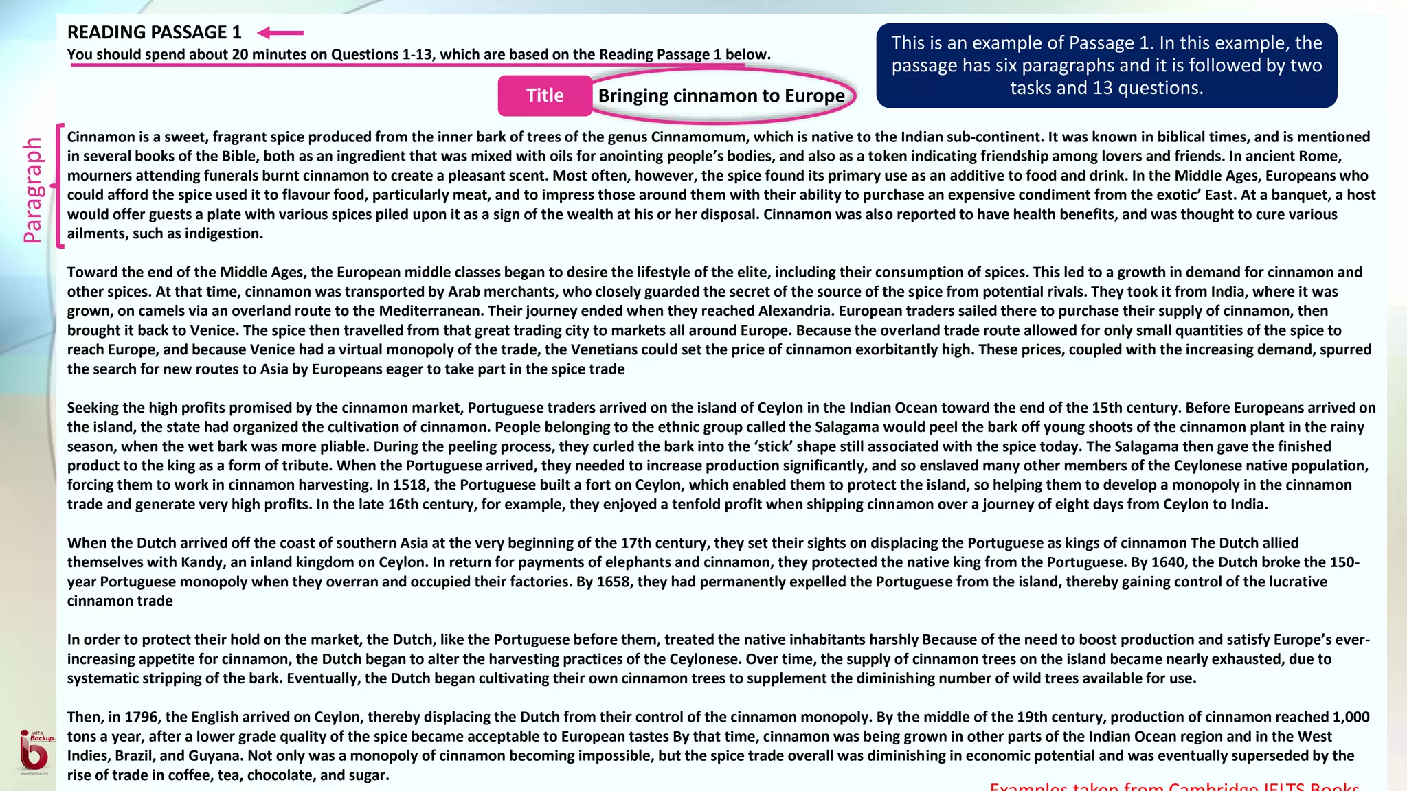 READING PASSAGE 1
You should spend about 20 minutes on Questions 1-13, which are based on the Reading Passage 1 below.
Bringing cinnamon to Europe
Cinnamon is a sweet, fragrant spice produced from the inner bark of trees of the genus Cinnamomum, which is native to the Indian sub-continent. It was known in biblical times, and is mentioned
in several books of the Bible, both as an ingredient that was mixed with oils for anointing people’s bodies, and also as a token indicating friendship among lovers and friends. In ancient Rome,
mourners attending funerals burnt cinnamon to create a pleasant scent. Most often, however, the spice found its primary use as an additive to food and drink. In the Middle Ages, Europeans who
could afford the spice used it to flavour food, particularly meat, and to impress those around them with their ability to purchase an expensive condiment from the exotic’ East. At a banquet, a host
would offer guests a plate with various spices piled upon it as a sign of the wealth at his or her disposal. Cinnamon was also reported to have health benefits, and was thought to cure various
ailments, such as indigestion.
Toward the end of the Middle Ages, the European middle classes began to desire the lifestyle of the elite, including their consumption of spices. This led to a growth in demand for cinnamon and
other spices. At that time, cinnamon was transported by Arab merchants, who closely guarded the secret of the source of the spice from potential rivals. They took it from India, where it was
grown, on camels via an overland route to the Mediterranean. Their journey ended when they reached Alexandria. European traders sailed there to purchase their supply of cinnamon, then
brought it back to Venice. The spice then travelled from that great trading city to markets all around Europe. Because the overland trade route allowed for only small quantities of the spice to
reach Europe, and because Venice had a virtual monopoly of the trade, the Venetians could set the price of cinnamon exorbitantly high. These prices, coupled with the increasing demand, spurred
the search for new routes to Asia by Europeans eager to take part in the spice trade
Seeking the high profits promised by the cinnamon market, Portuguese traders arrived on the island of Ceylon in the Indian Ocean toward the end of the 15th century. Before Europeans arrived on
the island, the state had organized the cultivation of cinnamon. People belonging to the ethnic group called the Salagama would peel the bark off young shoots of the cinnamon plant in the rainy
season, when the wet bark was more pliable. During the peeling process, they curled the bark into the ‘stick’ shape still associated with the spice today. The Salagama then gave the finished
product to the king as a form of tribute. When the Portuguese arrived, they needed to increase production significantly, and so enslaved many other members of the Ceylonese native population,
forcing them to work in cinnamon harvesting. In 1518, the Portuguese built a fort on Ceylon, which enabled them to protect the island, so helping them to develop a monopoly in the cinnamon
trade and generate very high profits. In the late 16th century, for example, they enjoyed a tenfold profit when shipping cinnamon over a journey of eight days from Ceylon to India.
When the Dutch arrived off the coast of southern Asia at the very beginning of the 17th century, they set their sights on displacing the Portuguese as kings of cinnamon The Dutch allied
themselves with Kandy, an inland kingdom on Ceylon. In return for payments of elephants and cinnamon, they protected the native king from the Portuguese. By 1640, the Dutch broke the 150-
year Portuguese monopoly when they overran and occupied their factories. By 1658, they had permanently expelled the Portuguese from the island, thereby gaining control of the lucrative
cinnamon trade
In order to protect their hold on the market, the Dutch, like the Portuguese before them, treated the native inhabitants harshly Because of the need to boost production and satisfy Europe’s ever-
increasing appetite for cinnamon, the Dutch began to alter the harvesting practices of the Ceylonese. Over time, the supply of cinnamon trees on the island became nearly exhausted, due to
systematic stripping of the bark. Eventually, the Dutch began cultivating their own cinnamon trees to supplement the diminishing number of wild trees available for use.
Then, in 1796, the English arrived on Ceylon, thereby displacing the Dutch from their control of the cinnamon monopoly. By the middle of the 19th century, production of cinnamon reached 1,000
tons a year, after a lower grade quality of the spice became acceptable to European tastes By that time, cinnamon was being grown in other parts of the Indian Ocean region and in the West
Indies, Brazil, and Guyana. Not only was a monopoly of cinnamon becoming impossible, but the spice trade overall was diminishing in economic potential and was eventually superseded by the
rise of trade in coffee, tea, chocolate, and sugar.
This is an example of Passage 1. In this example, the
passage has six paragraphs and it is followed by two
tasks and 13 questions.
Paragraph
Title
 