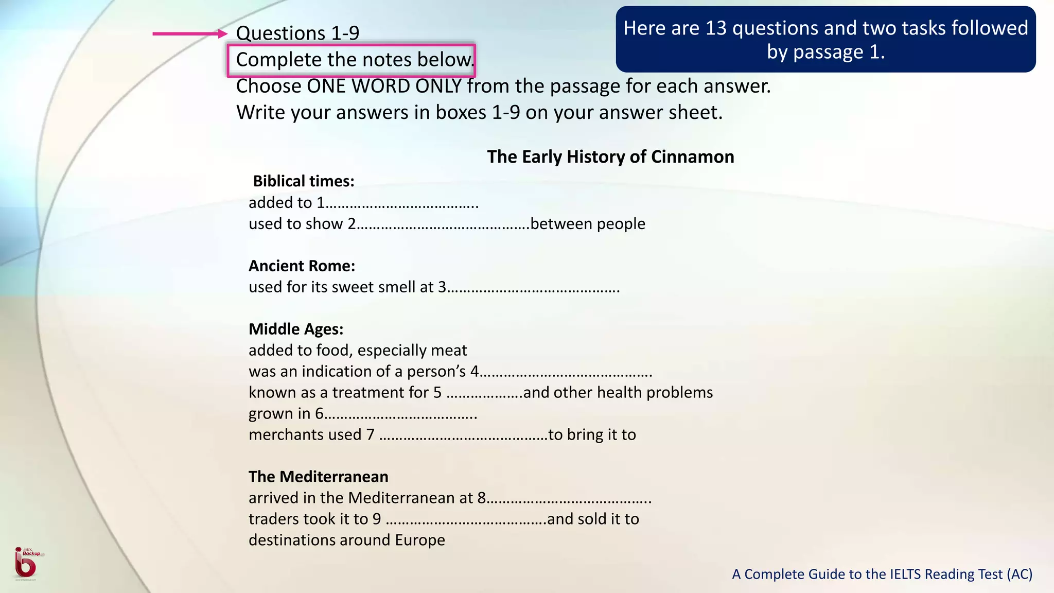 Questions 1-9
Complete the notes below.
Choose ONE WORD ONLY from the passage for each answer.
Write your answers in boxes 1-9 on your answer sheet.
The Early History of Cinnamon
Biblical times:
added to 1………………………………..
used to show 2…………………………………….between people
Ancient Rome:
used for its sweet smell at 3…………………………………….
Middle Ages:
added to food, especially meat
was an indication of a person’s 4…………………………………….
known as a treatment for 5 ……………….and other health problems
grown in 6………………………………..
merchants used 7 ……………………………………to bring it to
The Mediterranean
arrived in the Mediterranean at 8…………………………………..
traders took it to 9 ………………………………….and sold it to
destinations around Europe
Here are 13 questions and two tasks followed
by passage 1.
A Complete Guide to the IELTS Reading Test (AC)
 
