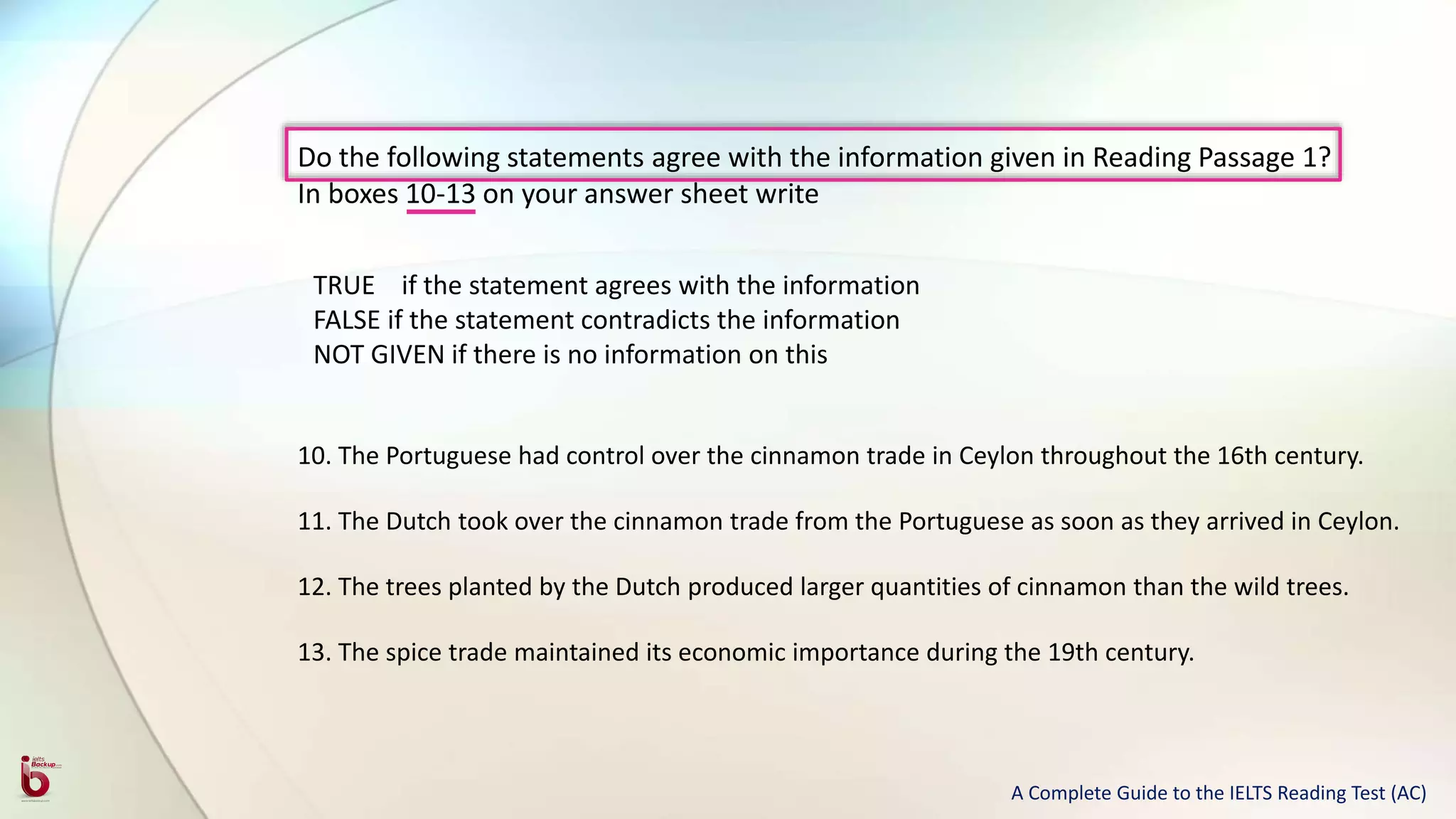 Do the following statements agree with the information given in Reading Passage 1?
In boxes 10-13 on your answer sheet write
TRUE if the statement agrees with the information
FALSE if the statement contradicts the information
NOT GIVEN if there is no information on this
10. The Portuguese had control over the cinnamon trade in Ceylon throughout the 16th century.
11. The Dutch took over the cinnamon trade from the Portuguese as soon as they arrived in Ceylon.
12. The trees planted by the Dutch produced larger quantities of cinnamon than the wild trees.
13. The spice trade maintained its economic importance during the 19th century.
A Complete Guide to the IELTS Reading Test (AC)
 