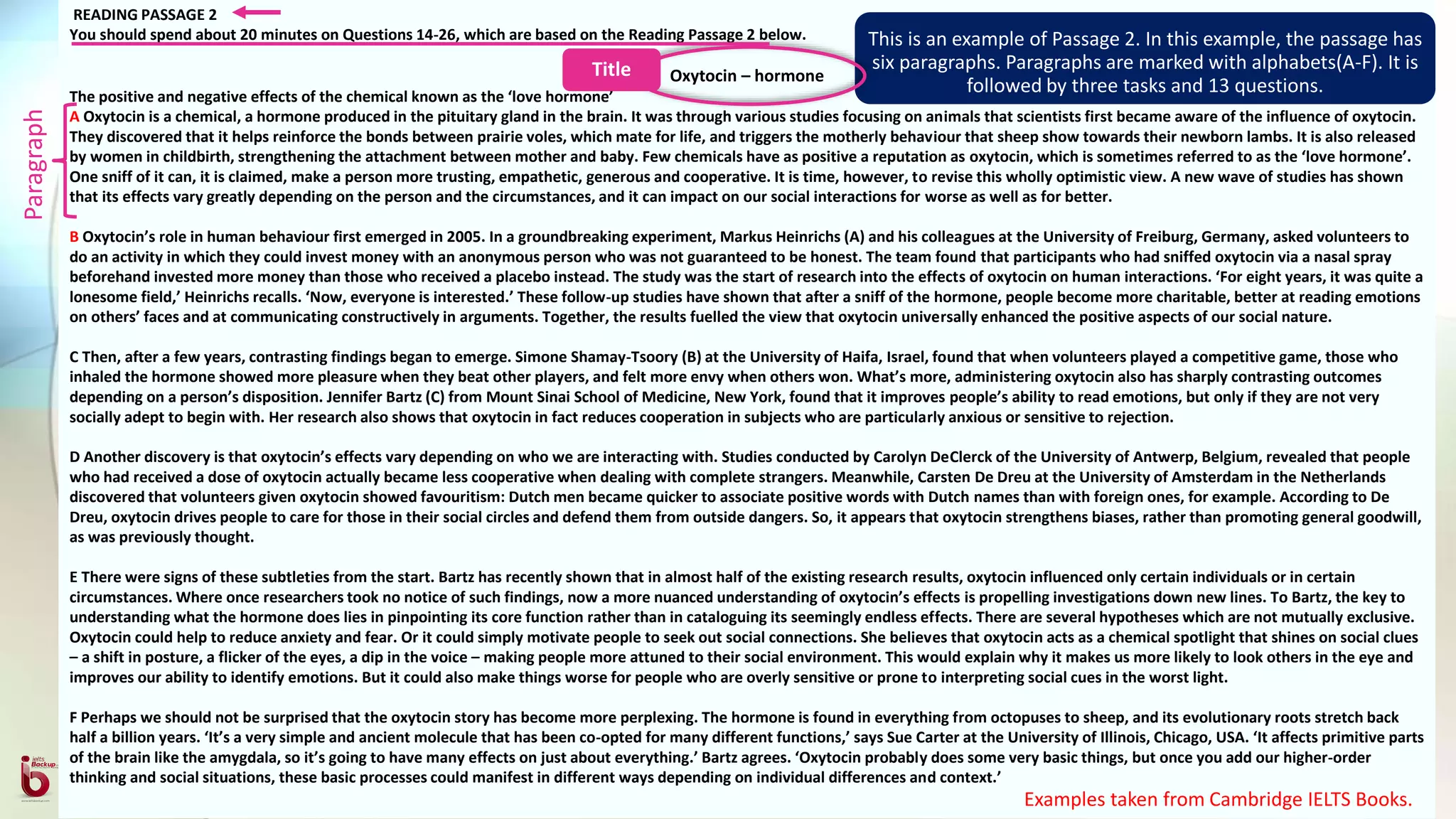 READING PASSAGE 2
You should spend about 20 minutes on Questions 14-26, which are based on the Reading Passage 2 below.
Oxytocin – hormone
The positive and negative effects of the chemical known as the ‘love hormone’
A Oxytocin is a chemical, a hormone produced in the pituitary gland in the brain. It was through various studies focusing on animals that scientists first became aware of the influence of oxytocin.
They discovered that it helps reinforce the bonds between prairie voles, which mate for life, and triggers the motherly behaviour that sheep show towards their newborn lambs. It is also released
by women in childbirth, strengthening the attachment between mother and baby. Few chemicals have as positive a reputation as oxytocin, which is sometimes referred to as the ‘love hormone’.
One sniff of it can, it is claimed, make a person more trusting, empathetic, generous and cooperative. It is time, however, to revise this wholly optimistic view. A new wave of studies has shown
that its effects vary greatly depending on the person and the circumstances, and it can impact on our social interactions for worse as well as for better.
B Oxytocin’s role in human behaviour first emerged in 2005. In a groundbreaking experiment, Markus Heinrichs (A) and his colleagues at the University of Freiburg, Germany, asked volunteers to
do an activity in which they could invest money with an anonymous person who was not guaranteed to be honest. The team found that participants who had sniffed oxytocin via a nasal spray
beforehand invested more money than those who received a placebo instead. The study was the start of research into the effects of oxytocin on human interactions. ‘For eight years, it was quite a
lonesome field,’ Heinrichs recalls. ‘Now, everyone is interested.’ These follow-up studies have shown that after a sniff of the hormone, people become more charitable, better at reading emotions
on others’ faces and at communicating constructively in arguments. Together, the results fuelled the view that oxytocin universally enhanced the positive aspects of our social nature.
C Then, after a few years, contrasting findings began to emerge. Simone Shamay-Tsoory (B) at the University of Haifa, Israel, found that when volunteers played a competitive game, those who
inhaled the hormone showed more pleasure when they beat other players, and felt more envy when others won. What’s more, administering oxytocin also has sharply contrasting outcomes
depending on a person’s disposition. Jennifer Bartz (C) from Mount Sinai School of Medicine, New York, found that it improves people’s ability to read emotions, but only if they are not very
socially adept to begin with. Her research also shows that oxytocin in fact reduces cooperation in subjects who are particularly anxious or sensitive to rejection.
D Another discovery is that oxytocin’s effects vary depending on who we are interacting with. Studies conducted by Carolyn DeClerck of the University of Antwerp, Belgium, revealed that people
who had received a dose of oxytocin actually became less cooperative when dealing with complete strangers. Meanwhile, Carsten De Dreu at the University of Amsterdam in the Netherlands
discovered that volunteers given oxytocin showed favouritism: Dutch men became quicker to associate positive words with Dutch names than with foreign ones, for example. According to De
Dreu, oxytocin drives people to care for those in their social circles and defend them from outside dangers. So, it appears that oxytocin strengthens biases, rather than promoting general goodwill,
as was previously thought.
E There were signs of these subtleties from the start. Bartz has recently shown that in almost half of the existing research results, oxytocin influenced only certain individuals or in certain
circumstances. Where once researchers took no notice of such findings, now a more nuanced understanding of oxytocin’s effects is propelling investigations down new lines. To Bartz, the key to
understanding what the hormone does lies in pinpointing its core function rather than in cataloguing its seemingly endless effects. There are several hypotheses which are not mutually exclusive.
Oxytocin could help to reduce anxiety and fear. Or it could simply motivate people to seek out social connections. She believes that oxytocin acts as a chemical spotlight that shines on social clues
– a shift in posture, a flicker of the eyes, a dip in the voice – making people more attuned to their social environment. This would explain why it makes us more likely to look others in the eye and
improves our ability to identify emotions. But it could also make things worse for people who are overly sensitive or prone to interpreting social cues in the worst light.
F Perhaps we should not be surprised that the oxytocin story has become more perplexing. The hormone is found in everything from octopuses to sheep, and its evolutionary roots stretch back
half a billion years. ‘It’s a very simple and ancient molecule that has been co-opted for many different functions,’ says Sue Carter at the University of Illinois, Chicago, USA. ‘It affects primitive parts
of the brain like the amygdala, so it’s going to have many effects on just about everything.’ Bartz agrees. ‘Oxytocin probably does some very basic things, but once you add our higher-order
thinking and social situations, these basic processes could manifest in different ways depending on individual differences and context.’
This is an example of Passage 2. In this example, the passage has
six paragraphs. Paragraphs are marked with alphabets(A-F). It is
followed by three tasks and 13 questions.
Examples taken from Cambridge IELTS Books.
Paragraph
Title
 