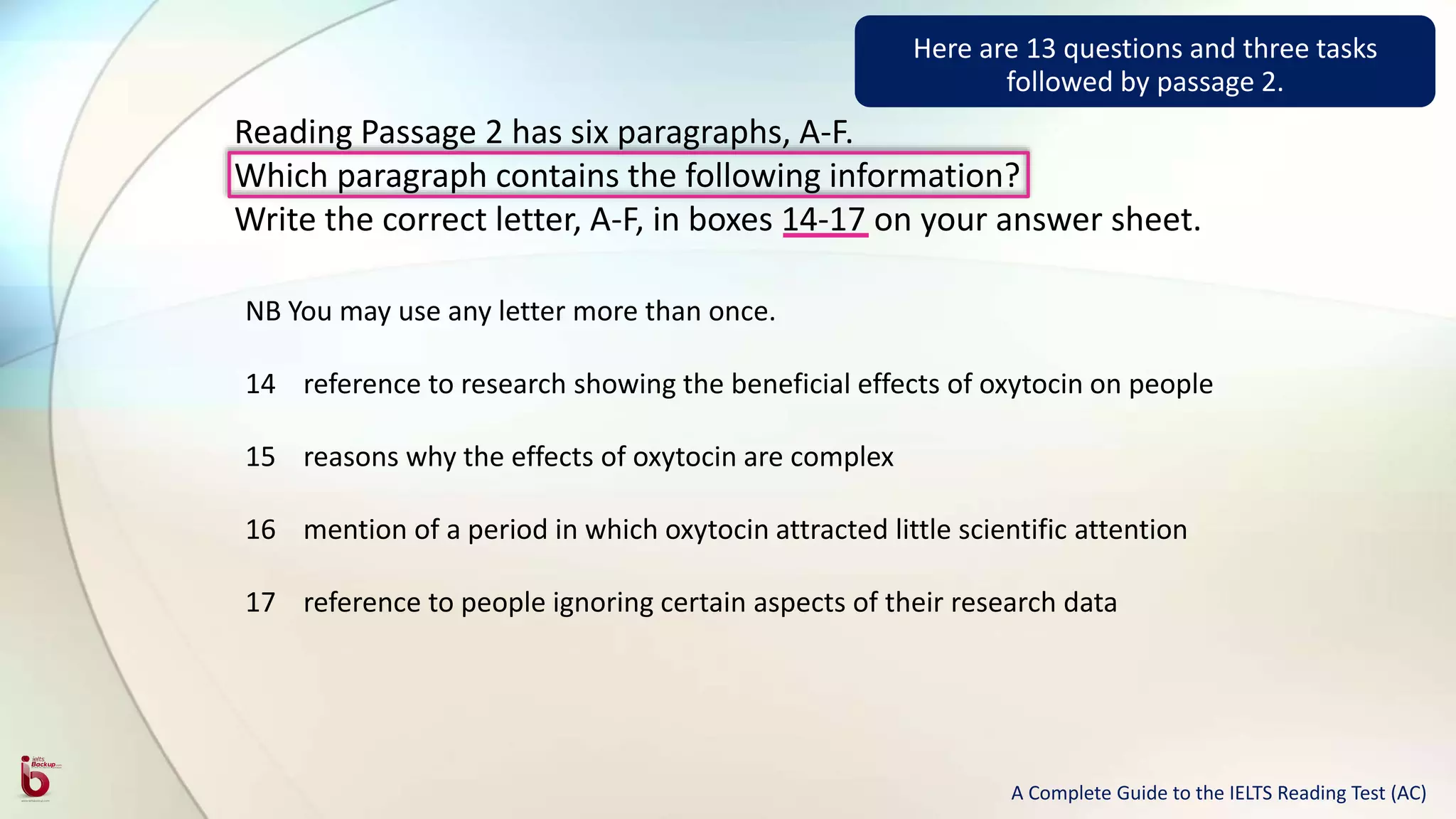 Reading Passage 2 has six paragraphs, A-F.
Which paragraph contains the following information?
Write the correct letter, A-F, in boxes 14-17 on your answer sheet.
NB You may use any letter more than once.
14 reference to research showing the beneficial effects of oxytocin on people
15 reasons why the effects of oxytocin are complex
16 mention of a period in which oxytocin attracted little scientific attention
17 reference to people ignoring certain aspects of their research data
Here are 13 questions and three tasks
followed by passage 2.
A Complete Guide to the IELTS Reading Test (AC)
 