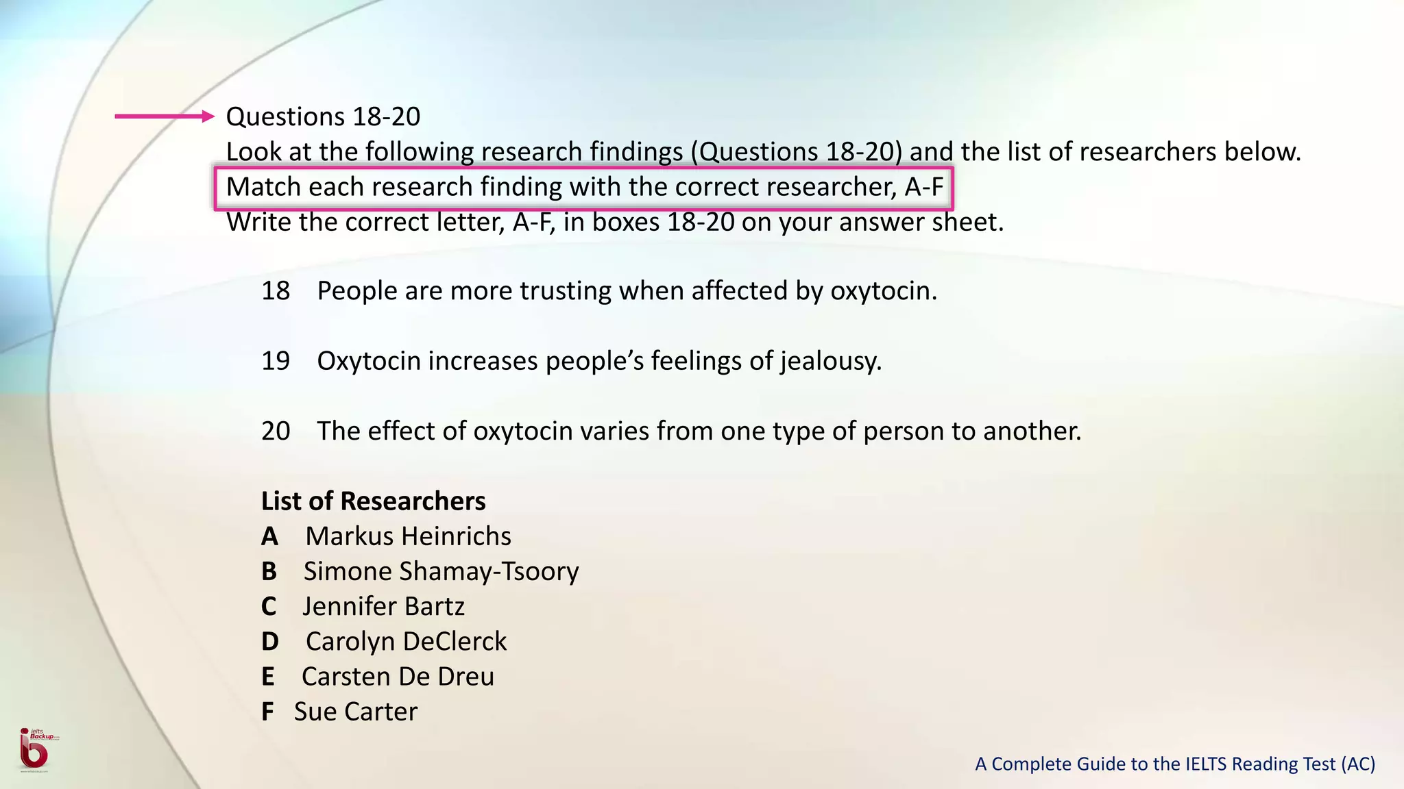 Questions 18-20
Look at the following research findings (Questions 18-20) and the list of researchers below.
Match each research finding with the correct researcher, A-F
Write the correct letter, A-F, in boxes 18-20 on your answer sheet.
18 People are more trusting when affected by oxytocin.
19 Oxytocin increases people’s feelings of jealousy.
20 The effect of oxytocin varies from one type of person to another.
List of Researchers
A Markus Heinrichs
B Simone Shamay-Tsoory
C Jennifer Bartz
D Carolyn DeClerck
E Carsten De Dreu
F Sue Carter
A Complete Guide to the IELTS Reading Test (AC)
 