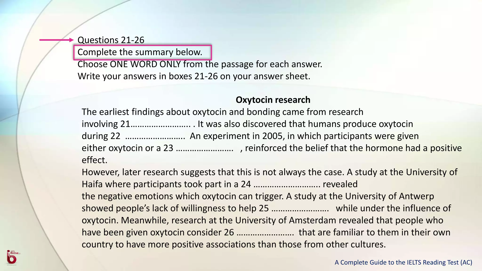 Questions 21-26
Complete the summary below.
Choose ONE WORD ONLY from the passage for each answer.
Write your answers in boxes 21-26 on your answer sheet.
Oxytocin research
The earliest findings about oxytocin and bonding came from research
involving 21…………………….. . It was also discovered that humans produce oxytocin
during 22 …………………….. An experiment in 2005, in which participants were given
either oxytocin or a 23 ……………………. , reinforced the belief that the hormone had a positive
effect.
However, later research suggests that this is not always the case. A study at the University of
Haifa where participants took part in a 24 ……………………….. revealed
the negative emotions which oxytocin can trigger. A study at the University of Antwerp
showed people’s lack of willingness to help 25 ……………………. while under the influence of
oxytocin. Meanwhile, research at the University of Amsterdam revealed that people who
have been given oxytocin consider 26 ……………………. that are familiar to them in their own
country to have more positive associations than those from other cultures.
A Complete Guide to the IELTS Reading Test (AC)
 