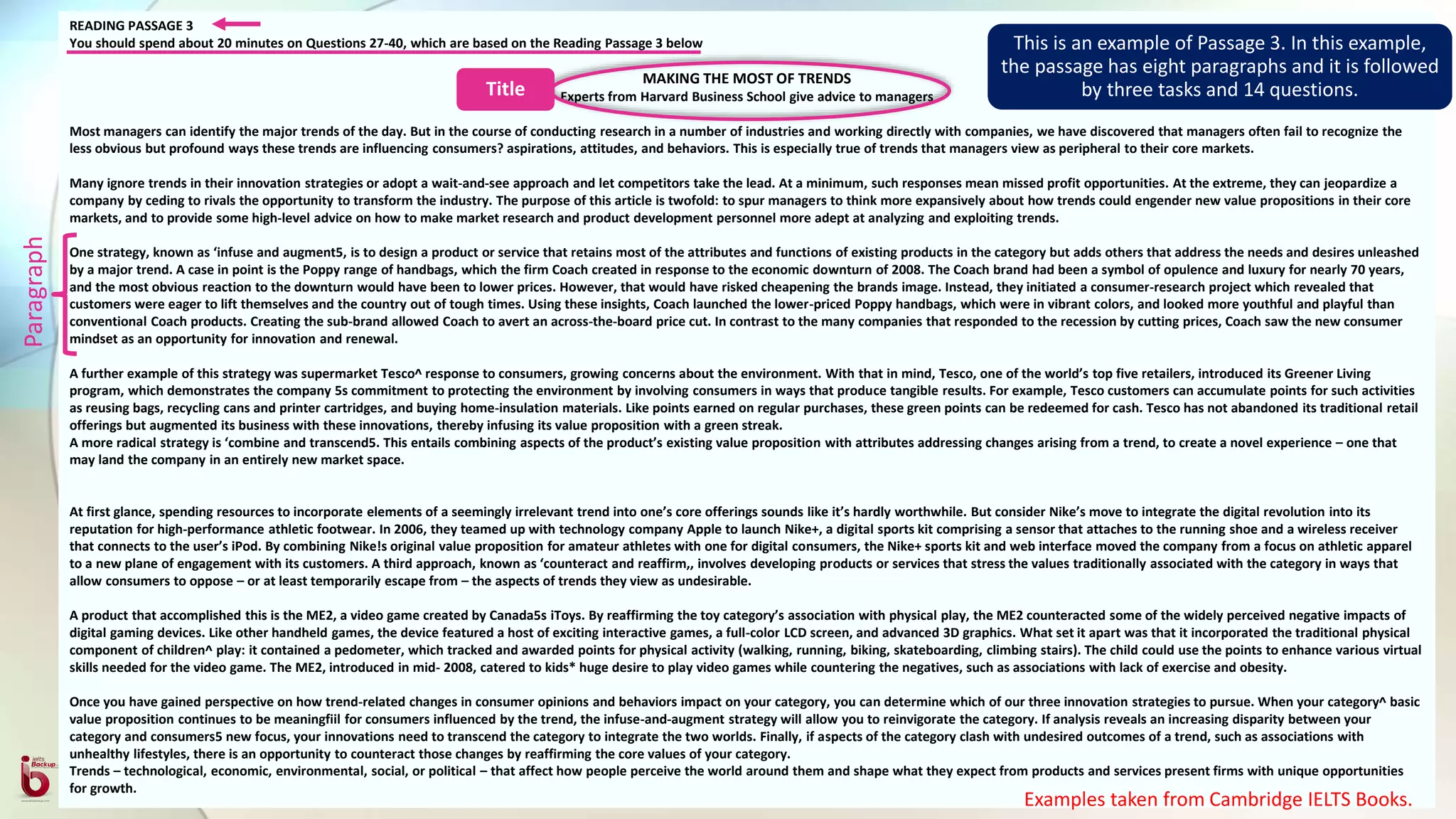 READING PASSAGE 3
You should spend about 20 minutes on Questions 27-40, which are based on the Reading Passage 3 below
MAKING THE MOST OF TRENDS
Experts from Harvard Business School give advice to managers
Most managers can identify the major trends of the day. But in the course of conducting research in a number of industries and working directly with companies, we have discovered that managers often fail to recognize the
less obvious but profound ways these trends are influencing consumers? aspirations, attitudes, and behaviors. This is especially true of trends that managers view as peripheral to their core markets.
Many ignore trends in their innovation strategies or adopt a wait-and-see approach and let competitors take the lead. At a minimum, such responses mean missed profit opportunities. At the extreme, they can jeopardize a
company by ceding to rivals the opportunity to transform the industry. The purpose of this article is twofold: to spur managers to think more expansively about how trends could engender new value propositions in their core
markets, and to provide some high-level advice on how to make market research and product development personnel more adept at analyzing and exploiting trends.
One strategy, known as ‘infuse and augment5, is to design a product or service that retains most of the attributes and functions of existing products in the category but adds others that address the needs and desires unleashed
by a major trend. A case in point is the Poppy range of handbags, which the firm Coach created in response to the economic downturn of 2008. The Coach brand had been a symbol of opulence and luxury for nearly 70 years,
and the most obvious reaction to the downturn would have been to lower prices. However, that would have risked cheapening the brands image. Instead, they initiated a consumer-research project which revealed that
customers were eager to lift themselves and the country out of tough times. Using these insights, Coach launched the lower-priced Poppy handbags, which were in vibrant colors, and looked more youthful and playful than
conventional Coach products. Creating the sub-brand allowed Coach to avert an across-the-board price cut. In contrast to the many companies that responded to the recession by cutting prices, Coach saw the new consumer
mindset as an opportunity for innovation and renewal.
A further example of this strategy was supermarket Tesco^ response to consumers, growing concerns about the environment. With that in mind, Tesco, one of the world’s top five retailers, introduced its Greener Living
program, which demonstrates the company 5s commitment to protecting the environment by involving consumers in ways that produce tangible results. For example, Tesco customers can accumulate points for such activities
as reusing bags, recycling cans and printer cartridges, and buying home-insulation materials. Like points earned on regular purchases, these green points can be redeemed for cash. Tesco has not abandoned its traditional retail
offerings but augmented its business with these innovations, thereby infusing its value proposition with a green streak.
A more radical strategy is ‘combine and transcend5. This entails combining aspects of the product’s existing value proposition with attributes addressing changes arising from a trend, to create a novel experience – one that
may land the company in an entirely new market space.
At first glance, spending resources to incorporate elements of a seemingly irrelevant trend into one’s core offerings sounds like it’s hardly worthwhile. But consider Nike’s move to integrate the digital revolution into its
reputation for high-performance athletic footwear. In 2006, they teamed up with technology company Apple to launch Nike+, a digital sports kit comprising a sensor that attaches to the running shoe and a wireless receiver
that connects to the user’s iPod. By combining Nike!s original value proposition for amateur athletes with one for digital consumers, the Nike+ sports kit and web interface moved the company from a focus on athletic apparel
to a new plane of engagement with its customers. A third approach, known as ‘counteract and reaffirm,, involves developing products or services that stress the values traditionally associated with the category in ways that
allow consumers to oppose – or at least temporarily escape from – the aspects of trends they view as undesirable.
A product that accomplished this is the ME2, a video game created by Canada5s iToys. By reaffirming the toy category’s association with physical play, the ME2 counteracted some of the widely perceived negative impacts of
digital gaming devices. Like other handheld games, the device featured a host of exciting interactive games, a full-color LCD screen, and advanced 3D graphics. What set it apart was that it incorporated the traditional physical
component of children^ play: it contained a pedometer, which tracked and awarded points for physical activity (walking, running, biking, skateboarding, climbing stairs). The child could use the points to enhance various virtual
skills needed for the video game. The ME2, introduced in mid- 2008, catered to kids* huge desire to play video games while countering the negatives, such as associations with lack of exercise and obesity.
Once you have gained perspective on how trend-related changes in consumer opinions and behaviors impact on your category, you can determine which of our three innovation strategies to pursue. When your category^ basic
value proposition continues to be meaningfiil for consumers influenced by the trend, the infuse-and-augment strategy will allow you to reinvigorate the category. If analysis reveals an increasing disparity between your
category and consumers5 new focus, your innovations need to transcend the category to integrate the two worlds. Finally, if aspects of the category clash with undesired outcomes of a trend, such as associations with
unhealthy lifestyles, there is an opportunity to counteract those changes by reaffirming the core values of your category.
Trends – technological, economic, environmental, social, or political – that affect how people perceive the world around them and shape what they expect from products and services present firms with unique opportunities
for growth.
Examples taken from Cambridge IELTS Books.
This is an example of Passage 3. In this example,
the passage has eight paragraphs and it is followed
by three tasks and 14 questions.
Paragraph
Title
 