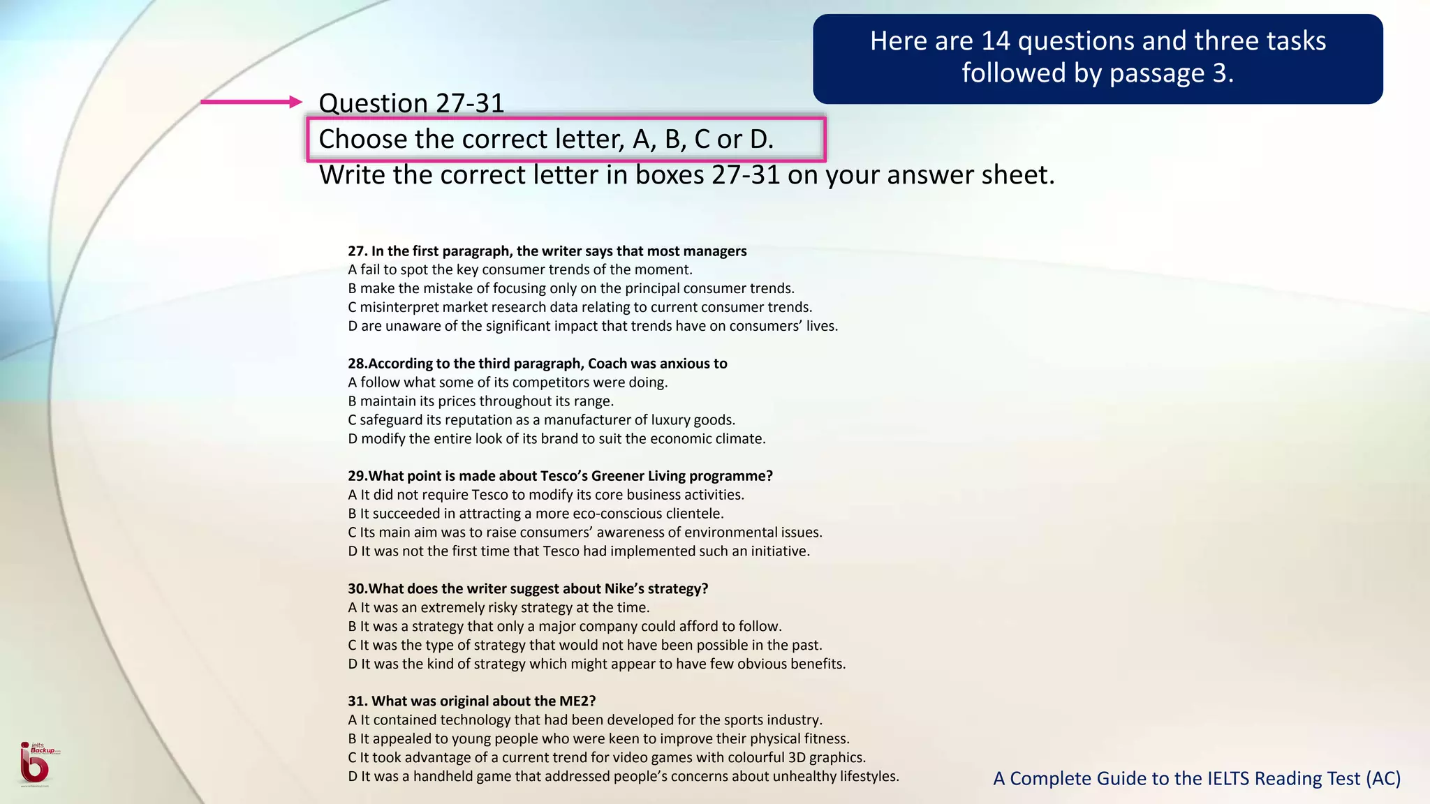 Question 27-31
Choose the correct letter, A, B, C or D.
Write the correct letter in boxes 27-31 on your answer sheet.
27. In the first paragraph, the writer says that most managers
A fail to spot the key consumer trends of the moment.
B make the mistake of focusing only on the principal consumer trends.
C misinterpret market research data relating to current consumer trends.
D are unaware of the significant impact that trends have on consumers’ lives.
28.According to the third paragraph, Coach was anxious to
A follow what some of its competitors were doing.
B maintain its prices throughout its range.
C safeguard its reputation as a manufacturer of luxury goods.
D modify the entire look of its brand to suit the economic climate.
29.What point is made about Tesco’s Greener Living programme?
A It did not require Tesco to modify its core business activities.
B It succeeded in attracting a more eco-conscious clientele.
C Its main aim was to raise consumers’ awareness of environmental issues.
D It was not the first time that Tesco had implemented such an initiative.
30.What does the writer suggest about Nike’s strategy?
A It was an extremely risky strategy at the time.
B It was a strategy that only a major company could afford to follow.
C It was the type of strategy that would not have been possible in the past.
D It was the kind of strategy which might appear to have few obvious benefits.
31. What was original about the ME2?
A It contained technology that had been developed for the sports industry.
B It appealed to young people who were keen to improve their physical fitness.
C It took advantage of a current trend for video games with colourful 3D graphics.
D It was a handheld game that addressed people’s concerns about unhealthy lifestyles.
Here are 14 questions and three tasks
followed by passage 3.
A Complete Guide to the IELTS Reading Test (AC)
 
