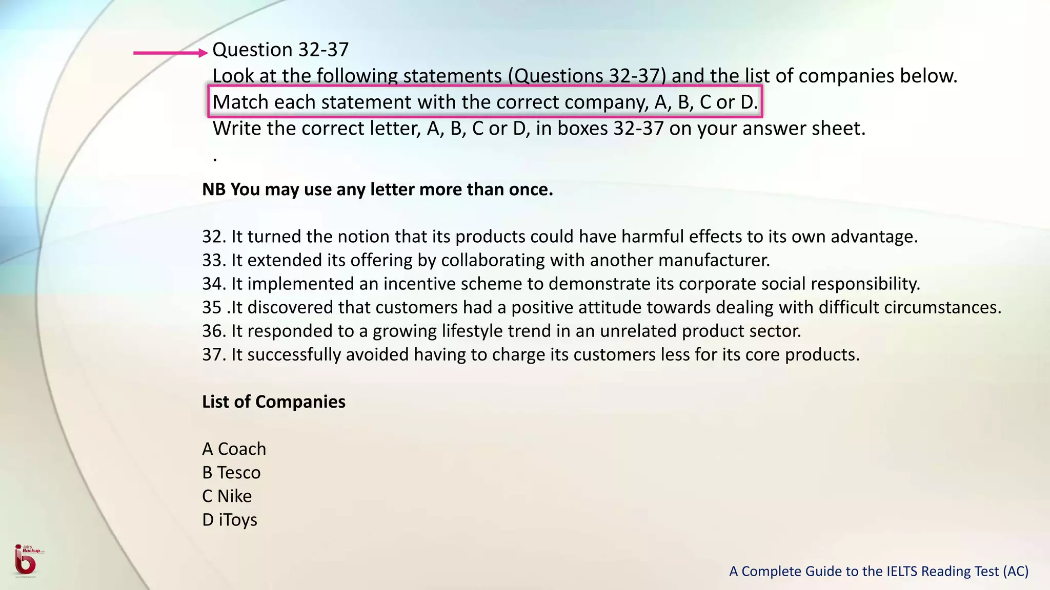 Question 32-37
Look at the following statements (Questions 32-37) and the list of companies below.
Match each statement with the correct company, A, B, C or D.
Write the correct letter, A, B, C or D, in boxes 32-37 on your answer sheet.
.
NB You may use any letter more than once.
32. It turned the notion that its products could have harmful effects to its own advantage.
33. It extended its offering by collaborating with another manufacturer.
34. It implemented an incentive scheme to demonstrate its corporate social responsibility.
35 .It discovered that customers had a positive attitude towards dealing with difficult circumstances.
36. It responded to a growing lifestyle trend in an unrelated product sector.
37. It successfully avoided having to charge its customers less for its core products.
List of Companies
A Coach
B Tesco
C Nike
D iToys
A Complete Guide to the IELTS Reading Test (AC)
 