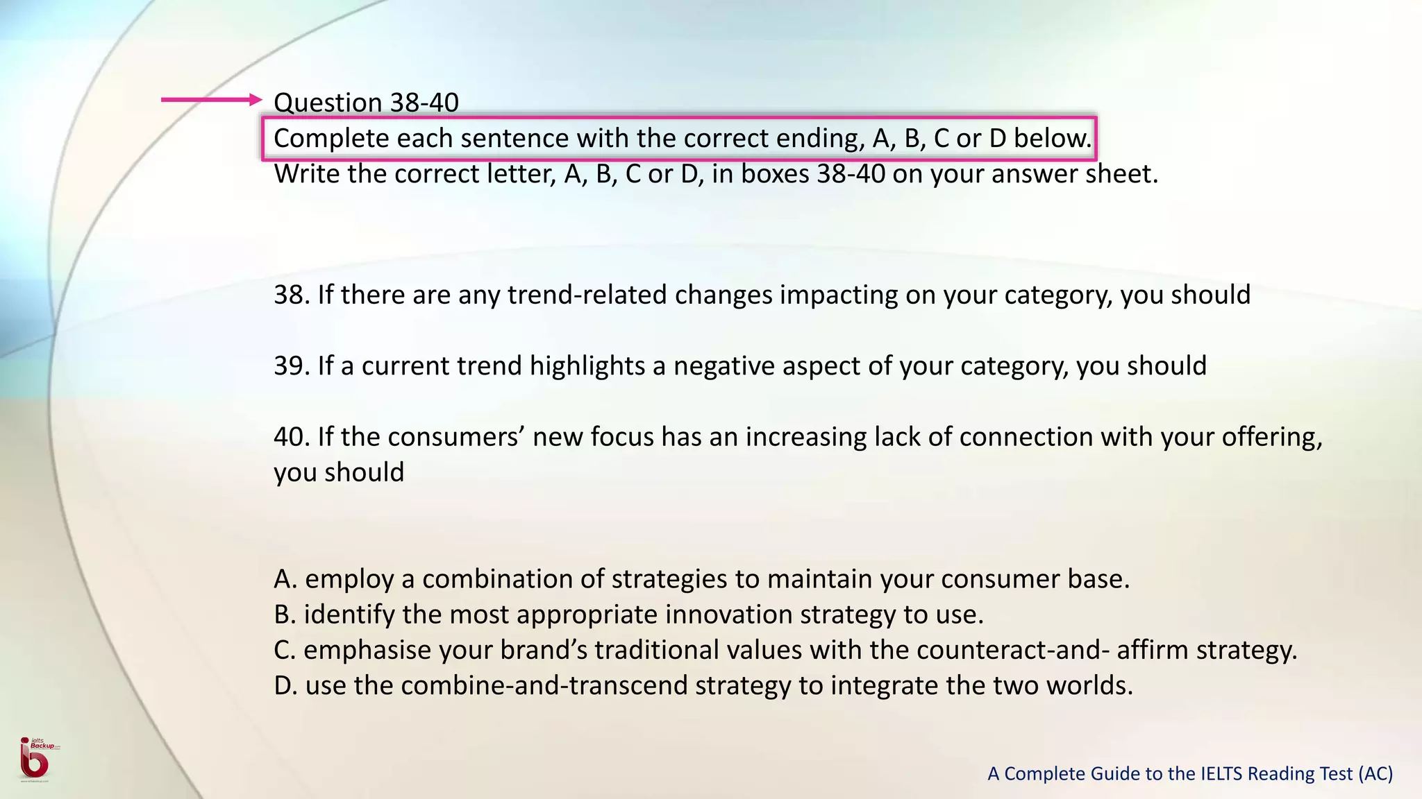 Question 38-40
Complete each sentence with the correct ending, A, B, C or D below.
Write the correct letter, A, B, C or D, in boxes 38-40 on your answer sheet.
38. If there are any trend-related changes impacting on your category, you should
39. If a current trend highlights a negative aspect of your category, you should
40. If the consumers’ new focus has an increasing lack of connection with your offering,
you should
A. employ a combination of strategies to maintain your consumer base.
B. identify the most appropriate innovation strategy to use.
C. emphasise your brand’s traditional values with the counteract-and- affirm strategy.
D. use the combine-and-transcend strategy to integrate the two worlds.
A Complete Guide to the IELTS Reading Test (AC)
 
