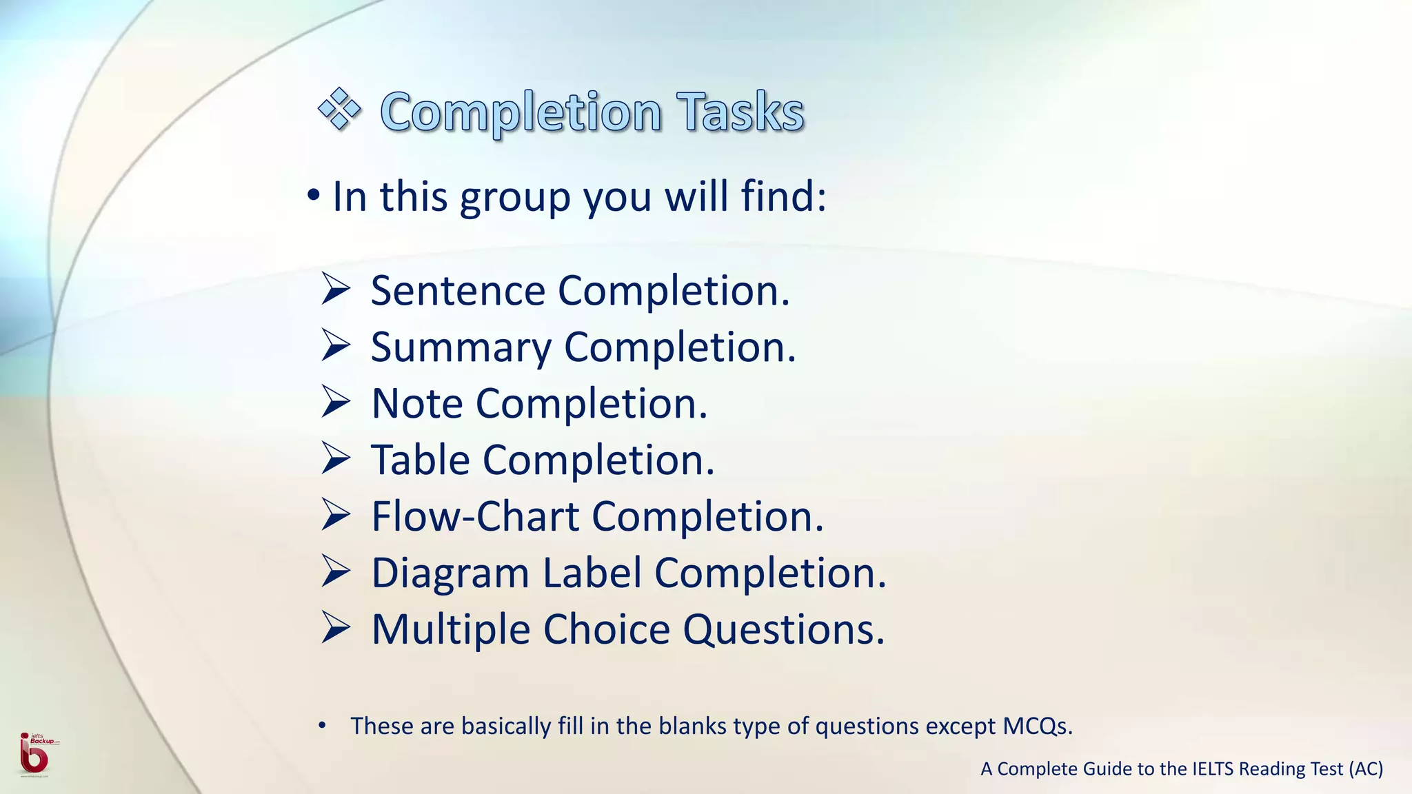 • In this group you will find:
 Sentence Completion.
 Summary Completion.
 Note Completion.
 Table Completion.
 Flow-Chart Completion.
 Diagram Label Completion.
 Multiple Choice Questions.
• These are basically fill in the blanks type of questions except MCQs.
A Complete Guide to the IELTS Reading Test (AC)
 