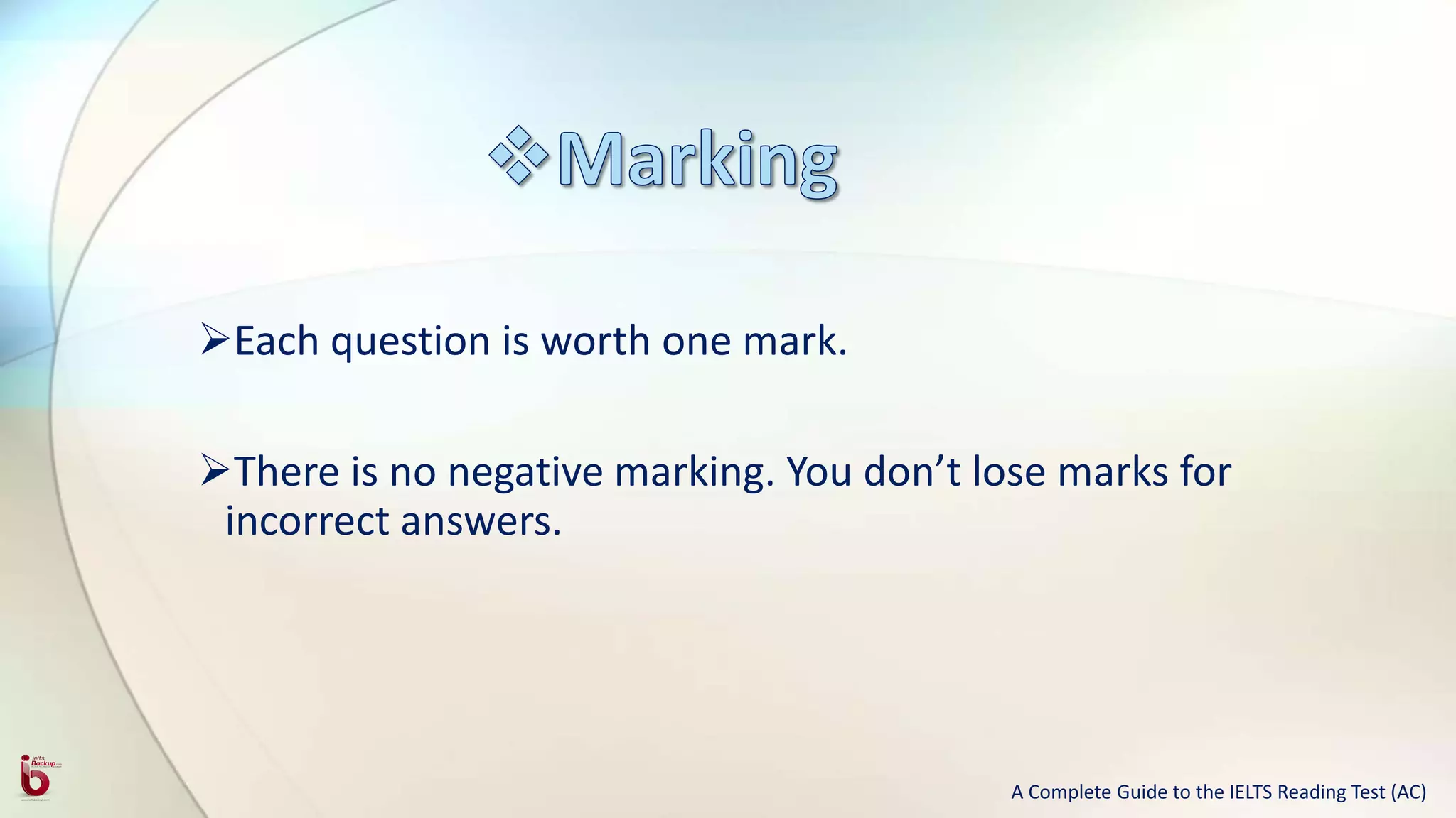 Each question is worth one mark.
There is no negative marking. You don’t lose marks for
incorrect answers.
A Complete Guide to the IELTS Reading Test (AC)
 