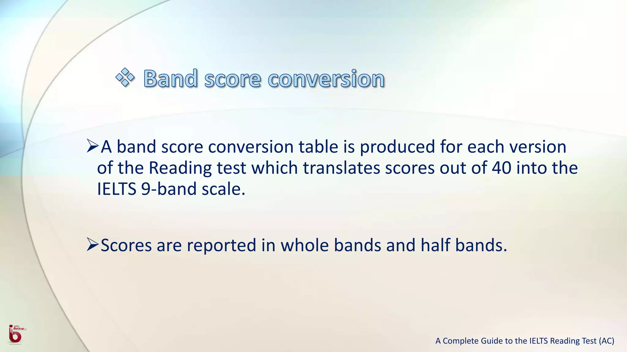 A band score conversion table is produced for each version
of the Reading test which translates scores out of 40 into the
IELTS 9-band scale.
Scores are reported in whole bands and half bands.
A Complete Guide to the IELTS Reading Test (AC)
 