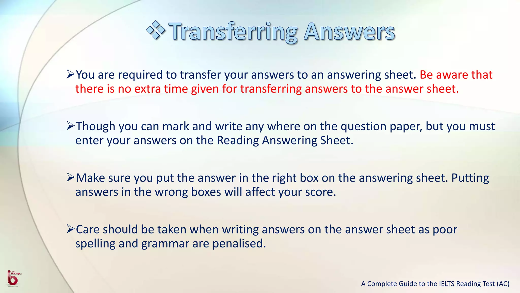 You are required to transfer your answers to an answering sheet. Be aware that
there is no extra time given for transferring answers to the answer sheet.
Though you can mark and write any where on the question paper, but you must
enter your answers on the Reading Answering Sheet.
Make sure you put the answer in the right box on the answering sheet. Putting
answers in the wrong boxes will affect your score.
Care should be taken when writing answers on the answer sheet as poor
spelling and grammar are penalised.
A Complete Guide to the IELTS Reading Test (AC)
 