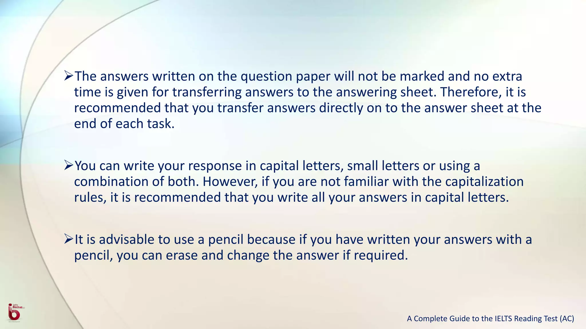 The answers written on the question paper will not be marked and no extra
time is given for transferring answers to the answering sheet. Therefore, it is
recommended that you transfer answers directly on to the answer sheet at the
end of each task.
You can write your response in capital letters, small letters or using a
combination of both. However, if you are not familiar with the capitalization
rules, it is recommended that you write all your answers in capital letters.
It is advisable to use a pencil because if you have written your answers with a
pencil, you can erase and change the answer if required.
A Complete Guide to the IELTS Reading Test (AC)
 
