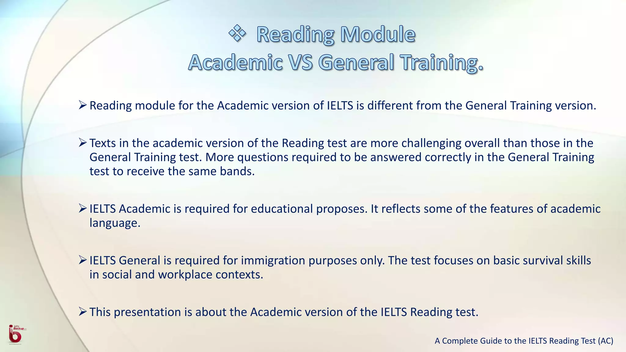 Reading module for the Academic version of IELTS is different from the General Training version.
Texts in the academic version of the Reading test are more challenging overall than those in the
General Training test. More questions required to be answered correctly in the General Training
test to receive the same bands.
IELTS Academic is required for educational proposes. It reflects some of the features of academic
language.
IELTS General is required for immigration purposes only. The test focuses on basic survival skills
in social and workplace contexts.
This presentation is about the Academic version of the IELTS Reading test.
A Complete Guide to the IELTS Reading Test (AC)
 