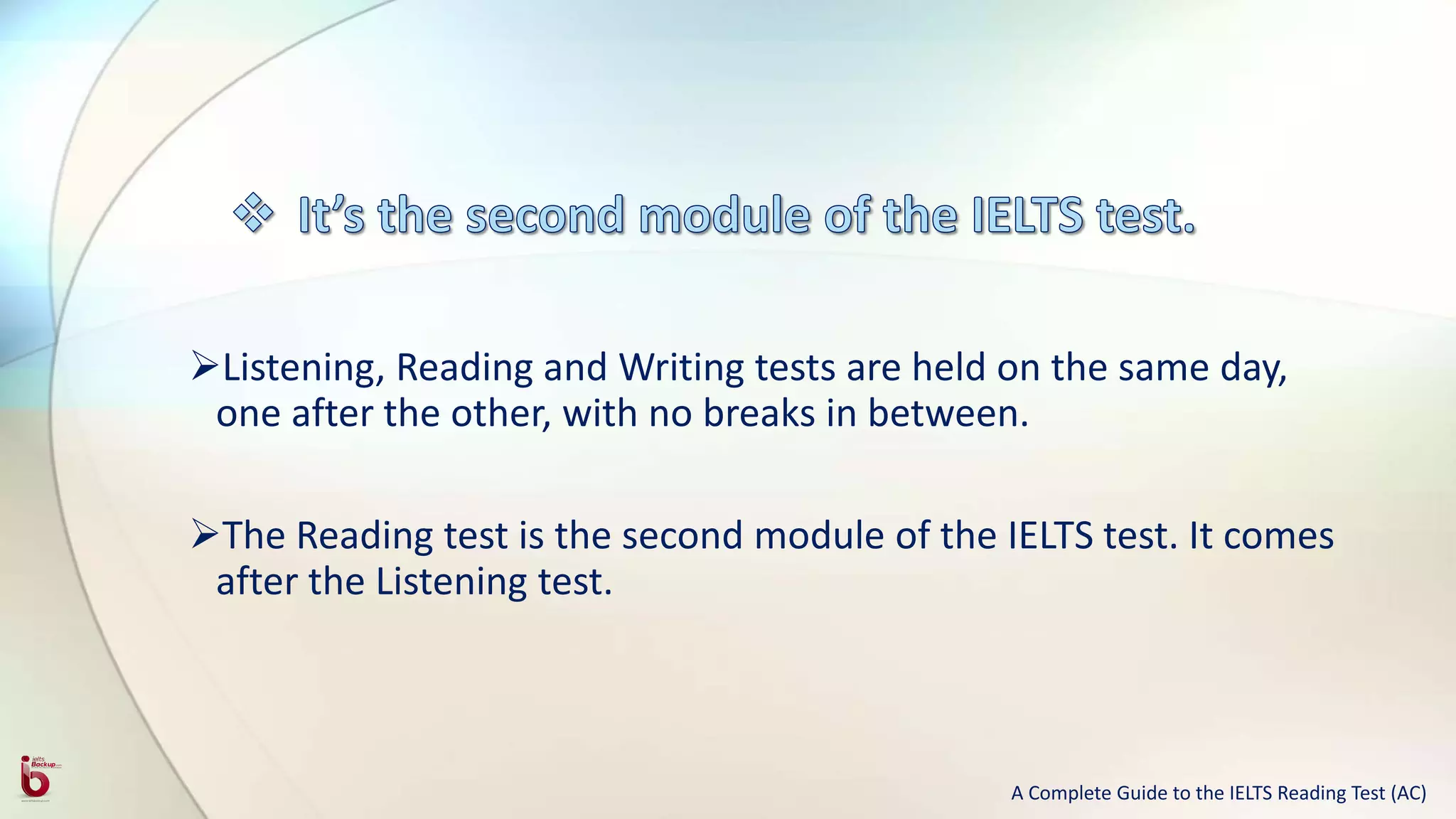 Listening, Reading and Writing tests are held on the same day,
one after the other, with no breaks in between.
The Reading test is the second module of the IELTS test. It comes
after the Listening test.
A Complete Guide to the IELTS Reading Test (AC)
 