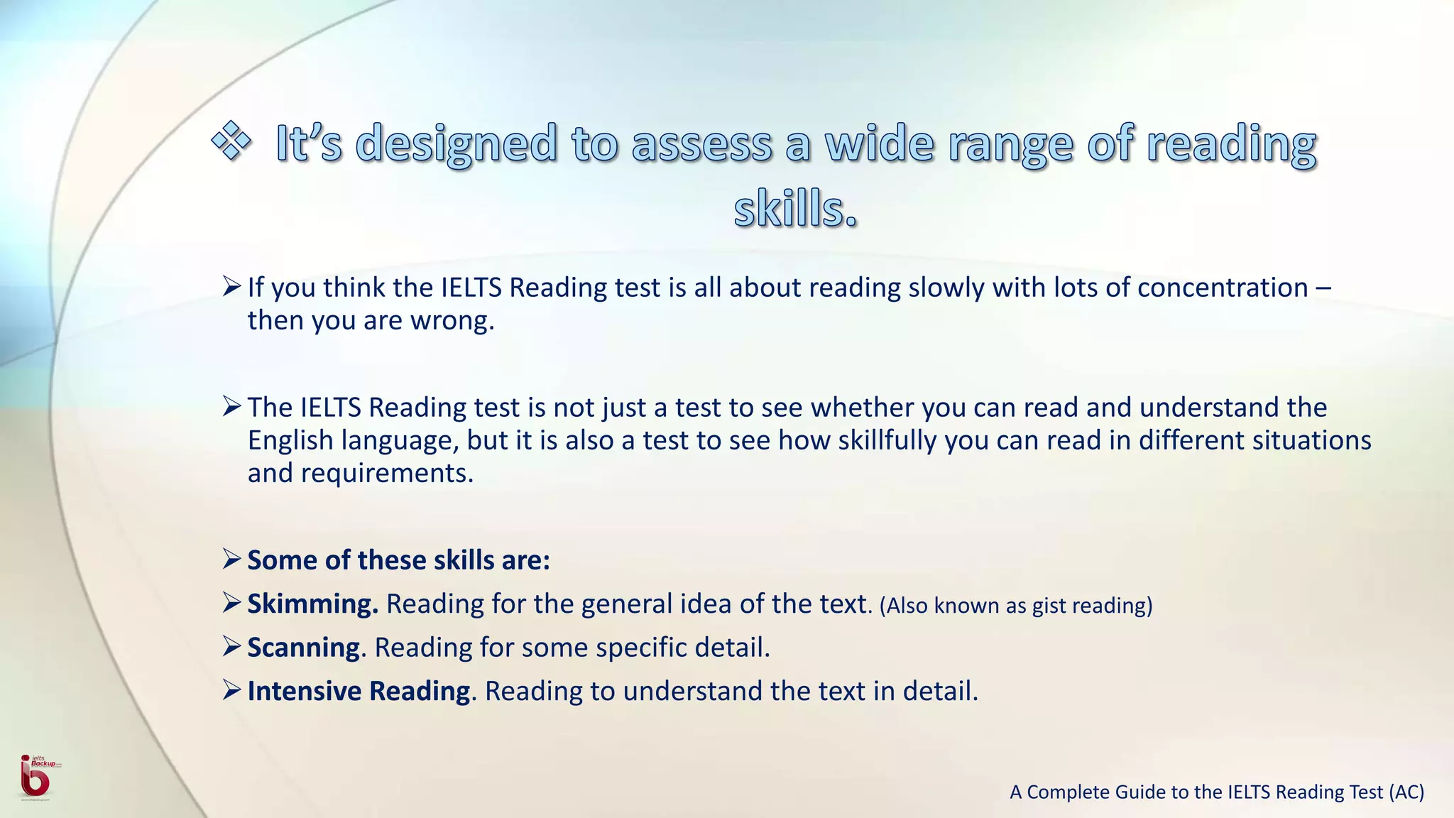 If you think the IELTS Reading test is all about reading slowly with lots of concentration –
then you are wrong.
The IELTS Reading test is not just a test to see whether you can read and understand the
English language, but it is also a test to see how skillfully you can read in different situations
and requirements.
Some of these skills are:
Skimming. Reading for the general idea of the text. (Also known as gist reading)
Scanning. Reading for some specific detail.
Intensive Reading. Reading to understand the text in detail.
A Complete Guide to the IELTS Reading Test (AC)
 