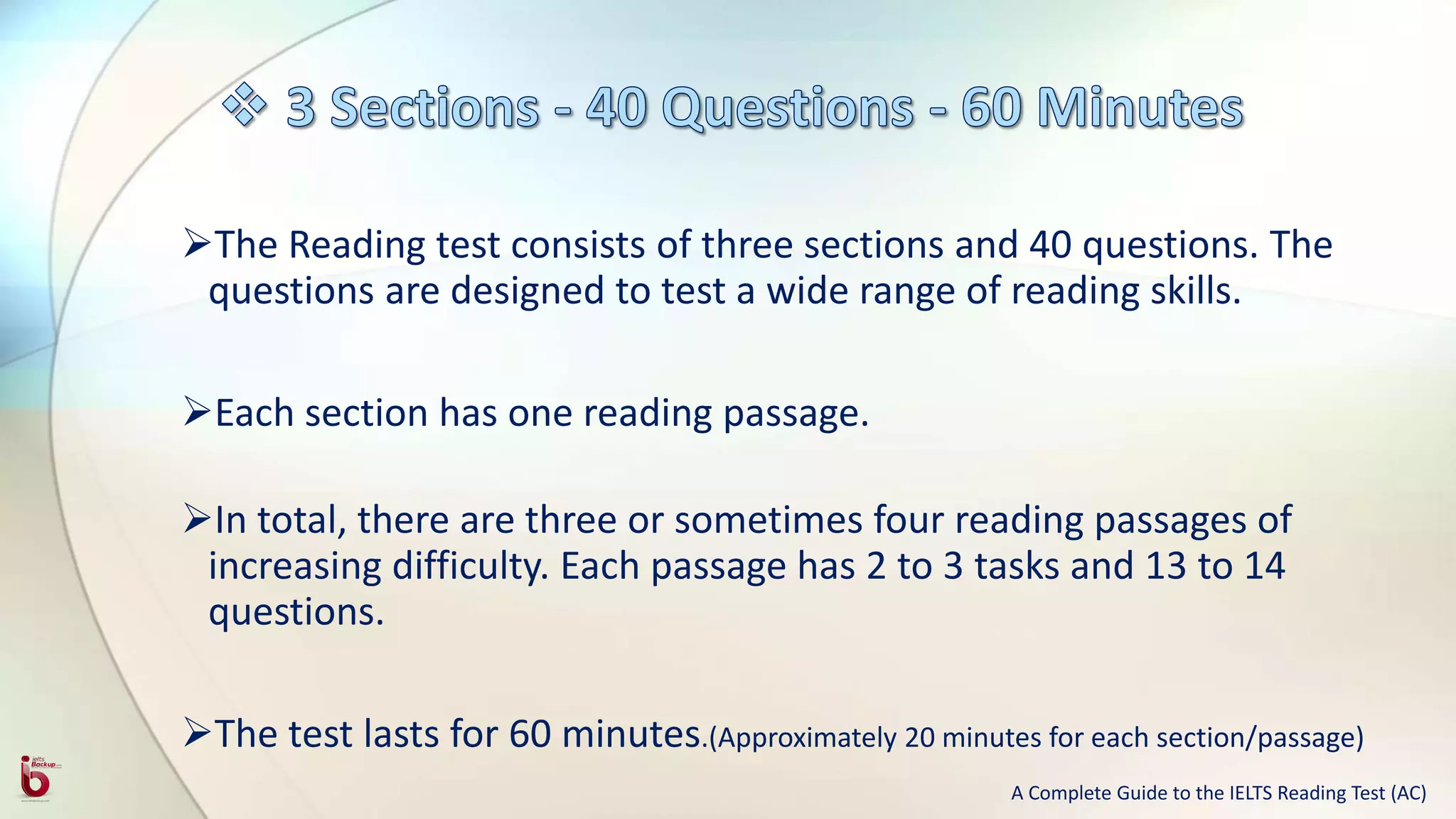 The Reading test consists of three sections and 40 questions. The
questions are designed to test a wide range of reading skills.
Each section has one reading passage.
In total, there are three or sometimes four reading passages of
increasing difficulty. Each passage has 2 to 3 tasks and 13 to 14
questions.
The test lasts for 60 minutes.(Approximately 20 minutes for each section/passage)
A Complete Guide to the IELTS Reading Test (AC)
 