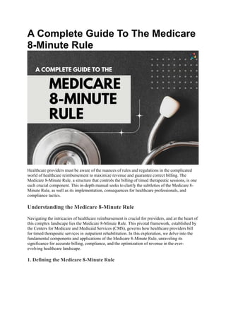 A Complete Guide To The Medicare
8-Minute Rule
Healthcare providers must be aware of the nuances of rules and regulations in the complicated
world of healthcare reimbursement to maximize revenue and guarantee correct billing. The
Medicare 8-Minute Rule, a structure that controls the billing of timed therapeutic sessions, is one
such crucial component. This in-depth manual seeks to clarify the subtleties of the Medicare 8-
Minute Rule, as well as its implementation, consequences for healthcare professionals, and
compliance tactics.
Understanding the Medicare 8-Minute Rule
Navigating the intricacies of healthcare reimbursement is crucial for providers, and at the heart of
this complex landscape lies the Medicare 8-Minute Rule. This pivotal framework, established by
the Centers for Medicare and Medicaid Services (CMS), governs how healthcare providers bill
for timed therapeutic services in outpatient rehabilitation. In this exploration, we delve into the
fundamental components and applications of the Medicare 8-Minute Rule, unraveling its
significance for accurate billing, compliance, and the optimization of revenue in the ever-
evolving healthcare landscape.
1. Defining the Medicare 8-Minute Rule
 