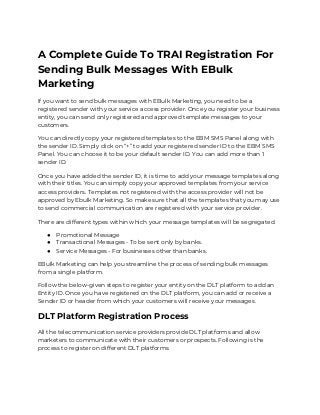 A Complete Guide To TRAI Registration For 
Sending Bulk Messages With EBulk 
Marketing 
If you want to send bulk messages with EBulk Marketing, you need to be a 
registered sender with your service access provider. Once you register your business 
entity, you can send only registered and approved template messages to your 
customers. 
You can directly copy your registered templates to the EBM SMS Panel along with 
the sender ID. Simply click on “+” to add your registered sender ID to the EBM SMS 
Panel. You can choose it to be your default sender ID. You can add more than 1 
sender ID. 
Once you have added the sender ID, it is time to add your message templates along 
with their titles. You can simply copy your approved templates from your service 
access providers. Templates not registered with the access provider will not be 
approved by Ebulk Marketing. So make sure that all the templates that you may use 
to send commercial communication are registered with your service provider. 
There are different types within which your message templates will be segregated. 
● Promotional Message 
● Transactional Messages - To be sent only by banks.  
● Service Messages - For businesses other than banks. 
EBulk Marketing can help you streamline the process of sending bulk messages 
from a single platform. 
Follow the below-given steps to register your entity on the DLT platform to add an 
Entity ID. Once you have registered on the DLT platform, you can add or receive a 
Sender ID or header from which your customers will receive your messages. 
DLT Platform Registration Process 
All the telecommunication service providers provide DLT platforms and allow 
marketers to communicate with their customers or prospects. Following is the 
process to register on different DLT platforms 
 