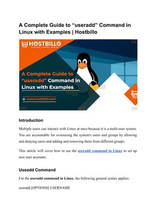 A Complete Guide to “useradd” Command in
Linux with Examples | Hostbillo
Introduction
Multiple users can interact with Linux at once because it is a multi-user system.
You are accountable for overseeing the system's users and groups by allowing
and denying users and adding and removing them from different groups.
This article will cover how to use the useradd command in Linux to set up
new user accounts.
Useadd Command
For the useradd command in Linux, the following general syntax applies:
useradd [OPTIONS] USERNAME
 