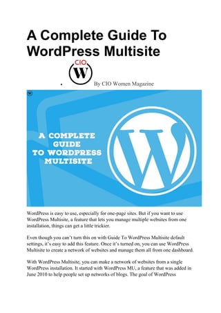 A Complete Guide To
WordPress Multisite
 By CIO Women Magazine
WordPress is easy to use, especially for one-page sites. But if you want to use
WordPress Multisite, a feature that lets you manage multiple websites from one
installation, things can get a little trickier.
Even though you can’t turn this on with Guide To WordPress Multisite default
settings, it’s easy to add this feature. Once it’s turned on, you can use WordPress
Multisite to create a network of websites and manage them all from one dashboard.
With WordPress Multisite, you can make a network of websites from a single
WordPress installation. It started with WordPress MU, a feature that was added in
June 2010 to help people set up networks of blogs. The goal of WordPress
 