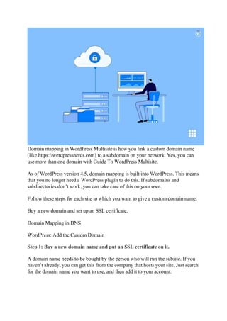 Domain mapping in WordPress Multisite is how you link a custom domain name
(like https://werdpressnerds.com) to a subdomain on your network. Yes, you can
use more than one domain with Guide To WordPress Multisite.
As of WordPress version 4.5, domain mapping is built into WordPress. This means
that you no longer need a WordPress plugin to do this. If subdomains and
subdirectories don’t work, you can take care of this on your own.
Follow these steps for each site to which you want to give a custom domain name:
Buy a new domain and set up an SSL certificate.
Domain Mapping in DNS
WordPress: Add the Custom Domain
Step 1: Buy a new domain name and put an SSL certificate on it.
A domain name needs to be bought by the person who will run the subsite. If you
haven’t already, you can get this from the company that hosts your site. Just search
for the domain name you want to use, and then add it to your account.
 