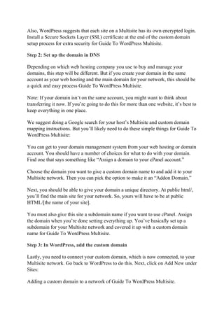 Also, WordPress suggests that each site on a Multisite has its own encrypted login.
Install a Secure Sockets Layer (SSL) certificate at the end of the custom domain
setup process for extra security for Guide To WordPress Multisite.
Step 2: Set up the domain in DNS
Depending on which web hosting company you use to buy and manage your
domains, this step will be different. But if you create your domain in the same
account as your web hosting and the main domain for your network, this should be
a quick and easy process Guide To WordPress Multisite.
Note: If your domain isn’t on the same account, you might want to think about
transferring it now. If you’re going to do this for more than one website, it’s best to
keep everything in one place.
We suggest doing a Google search for your host’s Multisite and custom domain
mapping instructions. But you’ll likely need to do these simple things for Guide To
WordPress Multisite:
You can get to your domain management system from your web hosting or domain
account. You should have a number of choices for what to do with your domain.
Find one that says something like “Assign a domain to your cPanel account.”
Choose the domain you want to give a custom domain name to and add it to your
Multisite network. Then you can pick the option to make it an “Addon Domain.”
Next, you should be able to give your domain a unique directory. At public html/,
you’ll find the main site for your network. So, yours will have to be at public
HTML/[the name of your site].
You must also give this site a subdomain name if you want to use cPanel. Assign
the domain when you’re done setting everything up. You’ve basically set up a
subdomain for your Multisite network and covered it up with a custom domain
name for Guide To WordPress Multisite.
Step 3: In WordPress, add the custom domain
Lastly, you need to connect your custom domain, which is now connected, to your
Multisite network. Go back to WordPress to do this. Next, click on Add New under
Sites:
Adding a custom domain to a network of Guide To WordPress Multisite.
 
