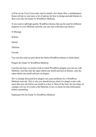 will be set up. Even if you only want to install a few theme files, a multipurpose
theme still gives your users a lot of options for how to design and add features to
their own sites for Guide To WordPress Multisite.
If you want to add high-quality WordPress themes that can be used for different
purposes to your Multisite network, you can start with these top choices:
X Message
Kalium
Salient
TheGem
Uncode
You can also read our post about the fastest WordPress themes to think about.
Plugins for Guide To WordPress Multisite
Last but not least, we need to look at which WordPress plugins you can use with
Multisite. Just like only the super admin can install and turn on themes, only the
super admin can install and turn on plugins.
We’ve already discussed how plugins can cause problems for a WordPress
Multisite network. This is why you should always check if a plugin works with
more than one site before you install it or buy it. Most of the time, the developer of
a plugin will say if it works with Multisite or not, so check for that information
before committing.
Duplicator Pro for Guide To WordPress Multisite
 