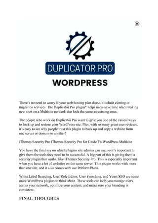 There’s no need to worry if your web hosting plan doesn’t include cloning or
migration services. The Duplicator Pro plugin* helps users save time when making
new sites on a Multisite network that look the same as existing ones.
The people who work on Duplicator Pro want to give you one of the easiest ways
to back up and restore your WordPress site. Plus, with so many great user reviews,
it’s easy to see why people trust this plugin to back up and copy a website from
one server or domain to another!
iThemes Security Pro iThemes Security Pro for Guide To WordPress Multisite
You have the final say on which plugins site admins can use, so it’s important to
give them the tools they need to be successful. A big part of this is giving them a
security plugin that works, like iThemes Security Pro. This is especially important
when you have a lot of websites on the same server. This plugin works with more
than one site, and it also comes with our Perform Plans.
White Label Branding, User Role Editor, User Switching, and Yoast SEO are some
more WordPress plugins to think about. These tools can help you manage users
across your network, optimize your content, and make sure your branding is
consistent.
FINAL THOUGHTS
 