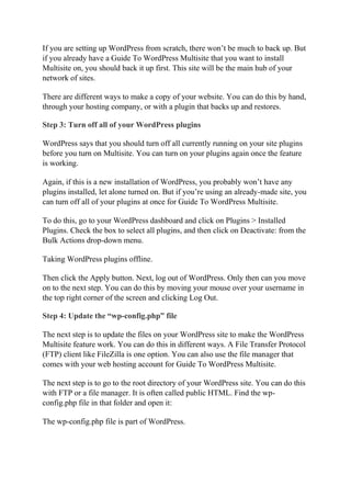 If you are setting up WordPress from scratch, there won’t be much to back up. But
if you already have a Guide To WordPress Multisite that you want to install
Multisite on, you should back it up first. This site will be the main hub of your
network of sites.
There are different ways to make a copy of your website. You can do this by hand,
through your hosting company, or with a plugin that backs up and restores.
Step 3: Turn off all of your WordPress plugins
WordPress says that you should turn off all currently running on your site plugins
before you turn on Multisite. You can turn on your plugins again once the feature
is working.
Again, if this is a new installation of WordPress, you probably won’t have any
plugins installed, let alone turned on. But if you’re using an already-made site, you
can turn off all of your plugins at once for Guide To WordPress Multisite.
To do this, go to your WordPress dashboard and click on Plugins > Installed
Plugins. Check the box to select all plugins, and then click on Deactivate: from the
Bulk Actions drop-down menu.
Taking WordPress plugins offline.
Then click the Apply button. Next, log out of WordPress. Only then can you move
on to the next step. You can do this by moving your mouse over your username in
the top right corner of the screen and clicking Log Out.
Step 4: Update the “wp-config.php” file
The next step is to update the files on your WordPress site to make the WordPress
Multisite feature work. You can do this in different ways. A File Transfer Protocol
(FTP) client like FileZilla is one option. You can also use the file manager that
comes with your web hosting account for Guide To WordPress Multisite.
The next step is to go to the root directory of your WordPress site. You can do this
with FTP or a file manager. It is often called public HTML. Find the wp-
config.php file in that folder and open it:
The wp-config.php file is part of WordPress.
 