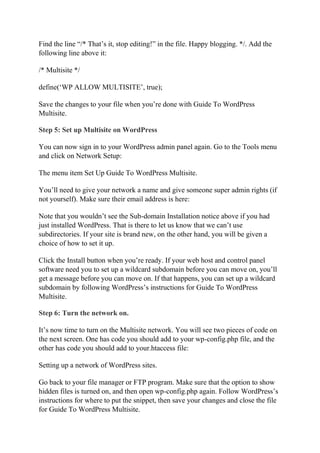 Find the line “/* That’s it, stop editing!” in the file. Happy blogging. */. Add the
following line above it:
/* Multisite */
define(‘WP ALLOW MULTISITE’, true);
Save the changes to your file when you’re done with Guide To WordPress
Multisite.
Step 5: Set up Multisite on WordPress
You can now sign in to your WordPress admin panel again. Go to the Tools menu
and click on Network Setup:
The menu item Set Up Guide To WordPress Multisite.
You’ll need to give your network a name and give someone super admin rights (if
not yourself). Make sure their email address is here:
Note that you wouldn’t see the Sub-domain Installation notice above if you had
just installed WordPress. That is there to let us know that we can’t use
subdirectories. If your site is brand new, on the other hand, you will be given a
choice of how to set it up.
Click the Install button when you’re ready. If your web host and control panel
software need you to set up a wildcard subdomain before you can move on, you’ll
get a message before you can move on. If that happens, you can set up a wildcard
subdomain by following WordPress’s instructions for Guide To WordPress
Multisite.
Step 6: Turn the network on.
It’s now time to turn on the Multisite network. You will see two pieces of code on
the next screen. One has code you should add to your wp-config.php file, and the
other has code you should add to your.htaccess file:
Setting up a network of WordPress sites.
Go back to your file manager or FTP program. Make sure that the option to show
hidden files is turned on, and then open wp-config.php again. Follow WordPress’s
instructions for where to put the snippet, then save your changes and close the file
for Guide To WordPress Multisite.
 