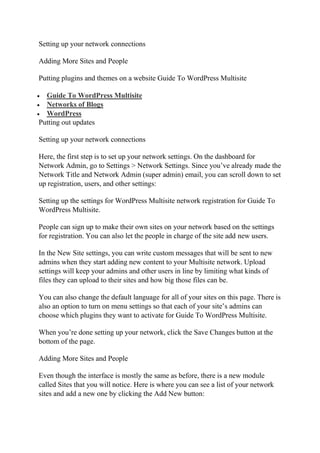 Setting up your network connections
Adding More Sites and People
Putting plugins and themes on a website Guide To WordPress Multisite
 Guide To WordPress Multisite
 Networks of Blogs
 WordPress
Putting out updates
Setting up your network connections
Here, the first step is to set up your network settings. On the dashboard for
Network Admin, go to Settings > Network Settings. Since you’ve already made the
Network Title and Network Admin (super admin) email, you can scroll down to set
up registration, users, and other settings:
Setting up the settings for WordPress Multisite network registration for Guide To
WordPress Multisite.
People can sign up to make their own sites on your network based on the settings
for registration. You can also let the people in charge of the site add new users.
In the New Site settings, you can write custom messages that will be sent to new
admins when they start adding new content to your Multisite network. Upload
settings will keep your admins and other users in line by limiting what kinds of
files they can upload to their sites and how big those files can be.
You can also change the default language for all of your sites on this page. There is
also an option to turn on menu settings so that each of your site’s admins can
choose which plugins they want to activate for Guide To WordPress Multisite.
When you’re done setting up your network, click the Save Changes button at the
bottom of the page.
Adding More Sites and People
Even though the interface is mostly the same as before, there is a new module
called Sites that you will notice. Here is where you can see a list of your network
sites and add a new one by clicking the Add New button:
 