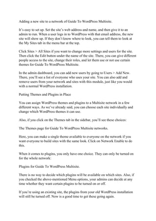 Adding a new site to a network of Guide To WordPress Multisite.
It’s easy to set up. Set the site’s web address and name, and then give it to an
admin to run. When a user logs in to WordPress with that email address, the new
site will show up. If they don’t know where to look, you can tell them to look at
the My Sites tab in the menu bar at the top.
Click Sites > All Sites if you want to change more settings and users for the site.
Then click the Edit button under the name of the site. There, you can give different
people access to the site, change their roles, and let them use or not use certain
themes for Guide To WordPress Multisite.
In the admin dashboard, you can add new users by going to Users > Add New.
There, you’ll see a list of everyone who uses your site. You can also add and
remove users from your network and sites with this module, just like you would
with a normal WordPress installation.
Putting Themes and Plugins in Place
You can assign WordPress themes and plugins to a Multisite network in a few
different ways. As we’ve already said, you can choose each site individually and
change which WordPress themes it can use.
Also, if you click on the Themes tab in the sidebar, you’ll see these choices:
The Themes page for Guide To WordPress Multisite networks.
Here, you can make a single theme available to everyone on the network if you
want everyone to build sites with the same look. Click on Network Enable to do
this.
When it comes to plugins, you only have one choice. They can only be turned on
for the whole network:
Plugins for Guide To WordPress Multisite.
There is no way to decide which plugins will be available on which sites. Also, if
you checked the above-mentioned Menu options, your admins can decide at any
time whether they want certain plugins to be turned on or off.
If you’re using an existing site, the plugins from your old WordPress installation
will still be turned off. Now is a good time to get these going again.
 