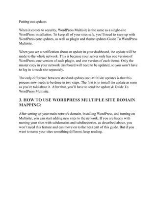 Putting out updates
When it comes to security, WordPress Multisite is the same as a single-site
WordPress installation. To keep all of your sites safe, you’ll need to keep up with
WordPress core updates, as well as plugin and theme updates Guide To WordPress
Multisite.
When you see a notification about an update in your dashboard, the update will be
made to the whole network. This is because your server only has one version of
WordPress, one version of each plugin, and one version of each theme. Only the
master copy in your network dashboard will need to be updated, so you won’t have
to log in to each site separately.
The only difference between standard updates and Multisite updates is that this
process now needs to be done in two steps. The first is to install the update as soon
as you’re told about it. After that, you’ll have to send the update & Guide To
WordPress Multisite.
3. HOW TO USE WORDPRESS MULTIPLE SITE DOMAIN
MAPPING:
After setting up your main network domain, installing WordPress, and turning on
Multisite, you can start adding new sites to the network. If you are happy with
naming your sites with subdomains and subdirectories, as described above, you
won’t need this feature and can move on to the next part of this guide. But if you
want to name your sites something different, keep reading.
 