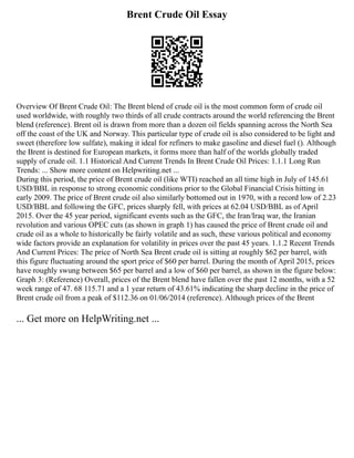 Brent Crude Oil Essay
Overview Of Brent Crude Oil: The Brent blend of crude oil is the most common form of crude oil
used worldwide, with roughly two thirds of all crude contracts around the world referencing the Brent
blend (reference). Brent oil is drawn from more than a dozen oil fields spanning across the North Sea
off the coast of the UK and Norway. This particular type of crude oil is also considered to be light and
sweet (therefore low sulfate), making it ideal for refiners to make gasoline and diesel fuel (). Although
the Brent is destined for European markets, it forms more than half of the worlds globally traded
supply of crude oil. 1.1 Historical And Current Trends In Brent Crude Oil Prices: 1.1.1 Long Run
Trends: ... Show more content on Helpwriting.net ...
During this period, the price of Brent crude oil (like WTI) reached an all time high in July of 145.61
USD/BBL in response to strong economic conditions prior to the Global Financial Crisis hitting in
early 2009. The price of Brent crude oil also similarly bottomed out in 1970, with a record low of 2.23
USD/BBL and following the GFC, prices sharply fell, with prices at 62.04 USD/BBL as of April
2015. Over the 45 year period, significant events such as the GFC, the Iran/Iraq war, the Iranian
revolution and various OPEC cuts (as shown in graph 1) has caused the price of Brent crude oil and
crude oil as a whole to historically be fairly volatile and as such, these various political and economy
wide factors provide an explanation for volatility in prices over the past 45 years. 1.1.2 Recent Trends
And Current Prices: The price of North Sea Brent crude oil is sitting at roughly $62 per barrel, with
this figure fluctuating around the sport price of $60 per barrel. During the month of April 2015, prices
have roughly swung between $65 per barrel and a low of $60 per barrel, as shown in the figure below:
Graph 3: (Reference) Overall, prices of the Brent blend have fallen over the past 12 months, with a 52
week range of 47. 68 115.71 and a 1 year return of 43.61% indicating the sharp decline in the price of
Brent crude oil from a peak of $112.36 on 01/06/2014 (reference). Although prices of the Brent
... Get more on HelpWriting.net ...
 