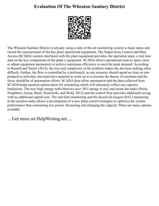 Evaluation Of The Wheaton Sanitary District
The Wheaton Sanitary District is already using a state of the art monitoring system to track status and
record the measurement of the key plant operational equipment. The Supervisory Control and Data
Access (SCADA) system interfaced with the plant equipment provides, the operation team, a real time
data on the key components of the plant s equipment. SCADA allows operational team to open, close
or adjust equipment parameters to archive maximum efficiency to meet the peak demand. According
to Russell and Taylor (2014), the size and complexity of the problem makes the decision making often
difficult. Further, the flow is controlled by a bottleneck, so any resource should spend no time on non
productive activities, but must have material to work on to overcome the theory of constrain and the
focus should be of automation efforts. SCADA does allow automation and the data collected from
SCADA helps aeration optimization for scheduling which will ultimately reflect any capacity
limitations. The new high energy turbo blowers save 30% energy to mix and aerate the tanks (Poole,
Neighbors, Green, Baert, Sosnowski, and Wold, 2012) and the control flow provides additional saving
with no additional capital cost. The real time monitoring and the dissolved oxygen (D.O.) measuring
in the aeration tanks allows a development of a new plant control strategies to optimize the system
performance thus consuming less power. Increasing and changing the capacity There are many options
available
... Get more on HelpWriting.net ...
 