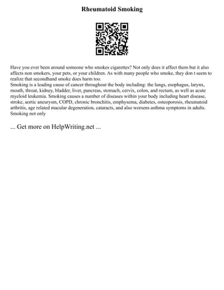 Rheumatoid Smoking
Have you ever been around someone who smokes cigarettes? Not only does it affect them but it also
affects non smokers, your pets, or your children. As with many people who smoke, they don t seem to
realize that secondhand smoke does harm too.
Smoking is a leading cause of cancer throughout the body including: the lungs, esophagus, larynx,
mouth, throat, kidney, bladder, liver, pancreas, stomach, cervix, colon, and rectum, as well as acute
myeloid leukemia. Smoking causes a number of diseases within your body including heart disease,
stroke, aortic aneurysm, COPD, chronic bronchitis, emphysema, diabetes, osteoporosis, rheumatoid
arthritis, age related macular degeneration, cataracts, and also worsens asthma symptoms in adults.
Smoking not only
... Get more on HelpWriting.net ...
 