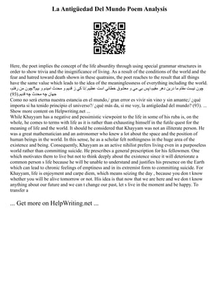 La Antigüedad Del Mundo Poem Analysis
Here, the poet implies the concept of the life absurdity through using special grammar structures in
order to show trivia and the insignificance of living. As a result of the conditions of the world and the
fear and hatred toward death shown in these quatrains, the poet reaches to the result that all things
have the same value which leads to the idea of the meaninglessness of everything including the world.
،‫رفتم‬ ‫من‬ ‫چون‬/‫بيم؟‬ ‫و‬ ‫اميدم‬ ‫محدث‬ ‫و‬ ‫قديم‬ ‫ز‬ ‫كي‬ ‫تا‬/.‫عظيم‬ ‫است‬ ‫خطائي‬ ‫معشوق‬ ‫و‬ ‫مي‬ ‫بي‬ ‫پس‬/،‫مقيم‬ ‫دهر‬ ‫درين‬ ‫ما‬ ‫مقام‬ ‫نيست‬ ‫چون‬
)93(.‫قديم‬ ‫چه‬ ‫محدث‬ ‫چه‬ ‫جهان‬
Como no será eterna nuestra estancia en el mundo,/ gran error es vivir sin vino y sin amante;/ ¿qué
importa si ha tenido principio el universo?/ ¿qué más da, si me voy, la antigüedad del mundo? (93). ...
Show more content on Helpwriting.net ...
While Khayyam has a negative and pessimistic viewpoint to the life in some of his ruba is, on the
whole, he comes to terms with life as it is rather than exhausting himself in the futile quest for the
meaning of life and the world. It should be considered that Khayyam was not an illiterate person. He
was a great mathematician and an astronomer who knew a lot about the space and the position of
human beings in the world. In this sense, he as a scholar felt nothingness in the huge area of the
existence and being. Consequently, Khayyam as an active nihilist prefers living even in a purposeless
world rather than committing suicide. He prescribes a general prescription for his fellowmen. One
which motivates them to live but not to think deeply about the existence since it will deteriorate a
common person s life because he will be unable to understand and justifies his presence on the Earth
which can lead to chronic feelings of emptiness and in its extremist form to committing suicide. For
Khayyam, life is enjoyment and carpe diem, which means seizing the day , because you don t know
whether you will be alive tomorrow or not. His idea is that now that we are here and we don t know
anything about our future and we can t change our past, let s live in the moment and be happy. To
transfer a
... Get more on HelpWriting.net ...
 