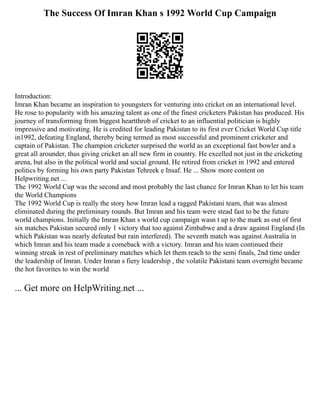 The Success Of Imran Khan s 1992 World Cup Campaign
Introduction:
Imran Khan became an inspiration to youngsters for venturing into cricket on an international level.
He rose to popularity with his amazing talent as one of the finest cricketers Pakistan has produced. His
journey of transforming from biggest heartthrob of cricket to an influential politician is highly
impressive and motivating. He is credited for leading Pakistan to its first ever Cricket World Cup title
in1992, defeating England, thereby being termed as most successful and prominent cricketer and
captain of Pakistan. The champion cricketer surprised the world as an exceptional fast bowler and a
great all arounder, thus giving cricket an all new firm in country. He excelled not just in the cricketing
arena, but also in the political world and social ground. He retired from cricket in 1992 and entered
politics by forming his own party Pakistan Tehreek e Insaf. He ... Show more content on
Helpwriting.net ...
The 1992 World Cup was the second and most probably the last chance for Imran Khan to let his team
the World Champions
The 1992 World Cup is really the story how Imran lead a ragged Pakistani team, that was almost
eliminated during the preliminary rounds. But Imran and his team were stead fast to be the future
world champions. Initially the Imran Khan s world cup campaign wasn t up to the mark as out of first
six matches Pakistan secured only 1 victory that too against Zimbabwe and a draw against England (In
which Pakistan was nearly defeated but rain interfered). The seventh match was against Australia in
which Imran and his team made a comeback with a victory. Imran and his team continued their
winning streak in rest of preliminary matches which let them reach to the semi finals, 2nd time under
the leadership of Imran. Under Imran s fiery leadership , the volatile Pakistani team overnight became
the hot favorites to win the world
... Get more on HelpWriting.net ...
 