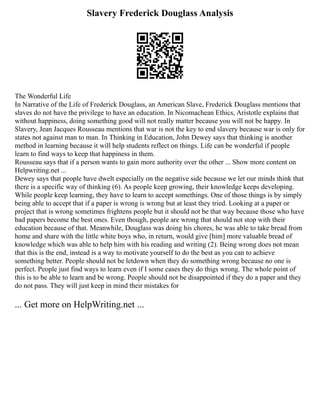 Slavery Frederick Douglass Analysis
The Wonderful Life
In Narrative of the Life of Frederick Douglass, an American Slave, Frederick Douglass mentions that
slaves do not have the privilege to have an education. In Nicomachean Ethics, Aristotle explains that
without happiness, doing something good will not really matter because you will not be happy. In
Slavery, Jean Jacques Rousseau mentions that war is not the key to end slavery because war is only for
states not against man to man. In Thinking in Education, John Dewey says that thinking is another
method in learning because it will help students reflect on things. Life can be wonderful if people
learn to find ways to keep that happiness in them.
Rousseau says that if a person wants to gain more authority over the other ... Show more content on
Helpwriting.net ...
Dewey says that people have dwelt especially on the negative side because we let our minds think that
there is a specific way of thinking (6). As people keep growing, their knowledge keeps developing.
While people keep learning, they have to learn to accept somethings. One of those things is by simply
being able to accept that if a paper is wrong is wrong but at least they tried. Looking at a paper or
project that is wrong sometimes frightens people but it should not be that way because those who have
bad papers become the best ones. Even though, people are wrong that should not stop with their
education because of that. Meanwhile, Douglass was doing his chores, he was able to take bread from
home and share with the little white boys who, in return, would give [him] more valuable bread of
knowledge which was able to help him with his reading and writing (2). Being wrong does not mean
that this is the end, instead is a way to motivate yourself to do the best as you can to achieve
something better. People should not be letdown when they do something wrong because no one is
perfect. People just find ways to learn even if I some cases they do thigs wrong. The whole point of
this is to be able to learn and be wrong. People should not be disappointed if they do a paper and they
do not pass. They will just keep in mind their mistakes for
... Get more on HelpWriting.net ...
 