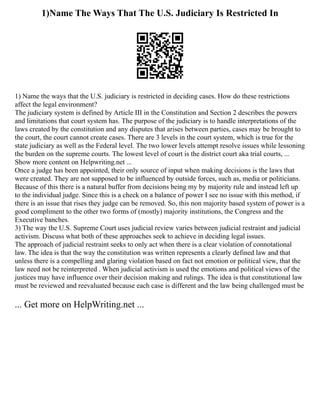 1)Name The Ways That The U.S. Judiciary Is Restricted In
1) Name the ways that the U.S. judiciary is restricted in deciding cases. How do these restrictions
affect the legal environment?
The judiciary system is defined by Article III in the Constitution and Section 2 describes the powers
and limitations that court system has. The purpose of the judiciary is to handle interpretations of the
laws created by the constitution and any disputes that arises between parties, cases may be brought to
the court, the court cannot create cases. There are 3 levels in the court system, which is true for the
state judiciary as well as the Federal level. The two lower levels attempt resolve issues while lessoning
the burden on the supreme courts. The lowest level of court is the district court aka trial courts, ...
Show more content on Helpwriting.net ...
Once a judge has been appointed, their only source of input when making decisions is the laws that
were created. They are not supposed to be influenced by outside forces, such as, media or politicians.
Because of this there is a natural buffer from decisions being my by majority rule and instead left up
to the individual judge. Since this is a check on a balance of power I see no issue with this method, if
there is an issue that rises they judge can be removed. So, this non majority based system of power is a
good compliment to the other two forms of (mostly) majority institutions, the Congress and the
Executive banches.
3) The way the U.S. Supreme Court uses judicial review varies between judicial restraint and judicial
activism. Discuss what both of these approaches seek to achieve in deciding legal issues.
The approach of judicial restraint seeks to only act when there is a clear violation of connotational
law. The idea is that the way the constitution was written represents a clearly defined law and that
unless there is a compelling and glaring violation based on fact not emotion or political view, that the
law need not be reinterpreted . When judicial activism is used the emotions and political views of the
justices may have influence over their decision making and rulings. The idea is that constitutional law
must be reviewed and reevaluated because each case is different and the law being challenged must be
... Get more on HelpWriting.net ...
 