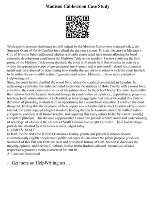 Madison Cablevision Case Study
While public purpose challenges are still judged by the Madison Cablevision standard today, the
Supreme Court of North Carolina has refined the doctrine s scope. To start, the court in Maready v.
City of Winston Salem addressed whether a broadly constructed state statute allowing for local
economic development could meet the Madison Cablevision standard. Further clarifying the first
prong of the Madison Cablevision standard, the court in Maready held that whether an activity is
within the appropriate scope of governmental involvement and is reasonably related to communal
needs may be evaluated by determining how similar the activity is to others which this court has held
to be within the permissible realm of governmental action. Maready ... Show more content on
Helpwriting.net ...
State, the court further clarified the sound basic education standard constructed in Leandro. In
addressing a claim that the state had failed to provide the students of Hoke County with a sound basic
education, the court examined a series of allegations made by the school board. The state claimed that
their actions met the Leandro standard through its combination of inputs i.e., expenditures, programs,
teachers, [and] administrators, which added up to be an aggregate that met or exceeded this Court s
definition of providing students with an opportunity for a sound basic education. However, the court
disagreed, holding that the existence of these inputs was not sufficient to meet Leandro s requirement.
Instead, the court required a higher standard, holding that each classroom should be staffed with a
competent, certified, well trained teacher, and requiring that every school be led by a well trained[,]
competent principal. This decision supplemented Leandro to provide a fuller contextual understanding
of what type of education the citizens of North Carolina had a right to receive. These two holdings
provide the standard by which education is judged today.
II. HART V. STATE
In Hart, for the first time in North Carolina s history, private and parochial schools became
constitutionally eligible recipients of public, taxpayer dollars under the public purpose provision.
Section A of this Part sets forth the facts and procedural history of Hart, Section B discusses the
majority opinion, and Section C outlines Justice Robin Hudson s dissent. An analysis of each
respective argument s merits is reserved for Part III.
A. Facts and Procedural
... Get more on HelpWriting.net ...
 
