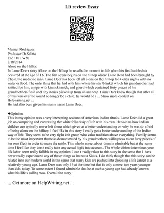 Lit review Essay
Manuel Rodriguez
Professor Dr.Selitto
Enc 1101 W50
2/18/2014
Alone on the Hilltop
In Lame Deers story Alone on the Hilltop he recalls the moment in life when his first hanblechia
occurred at the age of 16. The first scene begins on the hilltop where Lame Deer had been brought by
Chest, the medicine man. Lame Deer has been left all alone on the hilltop for 4 days nights with no
water or food. The only thing that he had with him where his star blanket which his grandmother had
knitted for him, a pipe with kinnickinnick, and gourd which contained forty pieces of his
grandmothers flesh and tiny stones picked up from an ant heap. Lame Deer knew though that after all
of this was over he would no longer be a child, he would be a ... Show more content on
Helpwriting.net ...
He had also been given his man s name Lame Deer.
Opinion
This in my opinion was a very interesting account of American Indian rituals. Lame Deer did a great
job on comparing and contrasting the white folks way of life with his own. He told us how Indian
children are typically never left alone which gives us a better understanding on why he was so afraid
of being alone on the hilltop. I feel like in this story I really got a better understanding of the Indian
way of life. They seem to be very tight knit group who value tradition above everything. Family seems
to be the most important theme as demonstrated by his grandmothers willingness to cut forty pieces of
her own flesh in order to make the rattle. This whole aspect about them is admirable but at the same
time I feel like they don t really take any actual logic into account. The whole vision determines your
life labor seem really fallible in my opinion. I can t really relate to this story in the sense that I have
never really experienced any of these things as im not a Sioux. I do think though that this story can be
related into our modern world in the sense that many kids are pushed into choosing a life career at a
relatively young age. Lame Deer was only 16 at the time but that is only a mere two years younger
than kids today. To some extent I found admirable that he at such a young age had already known
what his life s calling was. Overall the story
... Get more on HelpWriting.net ...
 